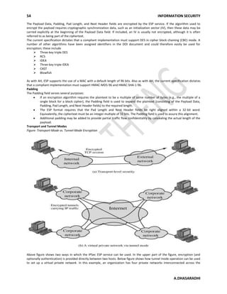 54 INFORMATION SECURITY
A.DHASARADHI
The Payload Data, Padding, Pad Length, and Next Header fields are encrypted by the ESP service. If the algorithm used to
encrypt the payload requires cryptographic synchronization data, such as an initialization vector (IV), then these data may be
carried explicitly at the beginning of the Payload Data field. If included, an IV is usually not encrypted, although it is often
referred to as being part of the ciphertext.
The current specification dictates that a compliant implementation must support DES in cipher block chaining (CBC) mode. A
number of other algorithms have been assigned identifiers in the DOI document and could therefore easily be used for
encryption; these include
 Three-key triple DES
 RC5
 IDEA
 Three-key triple IDEA
 CAST
 Blowfish
As with AH, ESP supports the use of a MAC with a default length of 96 bits. Also as with AH, the current specification dictates
that a compliant implementation must support HMAC-MD5-96 and HMAC-SHA-1-96.
Padding
The Padding field serves several purposes:
If an encryption algorithm requires the plaintext to be a multiple of some number of bytes (e.g., the multiple of a
single block for a block cipher), the Padding field is used to expand the plaintext (consisting of the Payload Data,
Padding, Pad Length, and Next Header fields) to the required length.
The ESP format requires that the Pad Length and Next Header fields be right aligned within a 32-bit word.
Equivalently, the ciphertext must be an integer multiple of 32 bits. The Padding field is used to assure this alignment.
Additional padding may be added to provide partial traffic flow confidentiality by concealing the actual length of the
payload.
Transport and Tunnel Modes
Figure: Transport-Mode vs. Tunnel-Mode Encryption
Above figure shows two ways in which the IPSec ESP service can be used. In the upper part of the figure, encryption (and
optionally authentication) is provided directly between two hosts. Below figure shows how tunnel mode operation can be used
to set up a virtual private network. In this example, an organization has four private networks interconnected across the
 