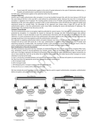 57 INFORMATION SECURITY
A.DHASARADHI
Tunnel mode ESP: Authentication applies to the entire IP packet delivered to the outer IP destination address (e.g., a
firewall), and authentication is performed at that destination.
For both cases, authentication applies to the ciphertext rather than the plaintext.
Transport Adjacency
Another way to apply authentication after encryption is to use two bundled transport SAs, with the inner being an ESP SA and
the outer being an AH SA. In this case ESP is used without its authentication option. Because the inner SA is a transport SA,
encryption is applied to the IP payload. The resulting packet consists of an IP header (and possibly IPv6 header extensions)
followed by an ESP. AH is then applied in transport mode, so that authentication covers the ESP plus the original IP header (and
extensions) except for mutable fields. The advantage of this approach over simply using a single ESP SA with the ESP
authentication option is that the authentication covers more fields, including the source and destination IP addresses. The
disadvantage is the overhead of two SAs versus one SA.
Transport-Tunnel Bundle
The use of authentication prior to encryption might be preferable for several reasons. First, because the authentication data are
protected by encryption, it is impossible for anyone to intercept the message and alter the authentication data without
detection. Second, it may be desirable to store the authentication information with the message at the destination for later
reference. It is more convenient to do this if the authentication information applies to the unencrypted message; otherwise the
message would have to be reencrypted to verify the authentication information.
One approach to applying authentication before encryption between two hosts is to use a bundle consisting of an inner AH
transport SA and an outer ESP tunnel SA. In this case, authentication is applied to the IP payload plus the IP header (and
extensions) except for mutable fields. The resulting IP packet is then processed in tunnel mode by ESP; the result is that the
entire, authenticated inner packet is encrypted and a new outer IP header (and extensions) is added.
Basic Combinations of Security Associations
The IPSec Architecture document lists four examples of combinations of SAs that must be supported by compliant IPSec hosts
(e.g., workstation, server) or security gateways (e.g. firewall, router). These are illustrated in figure below. The lower part of
each case in the figure represents the physical connectivity of the elements; the upper part represents logical connectivity via
one or more nested SAs. Each SA can be either AH or ESP. For host-to-host SAs, the mode may be either transport or tunnel;
otherwise it must be tunnel mode.
In Case 1, all security is provided between end systems that implement IPSec. For any two end systems to communicate via an
SA, they must share the appropriate secret keys. Among the possible combinations:
a. AH in transport mode
b. ESP in transport mode
c. ESP followed by AH in transport mode (an ESP SA inside an AH SA)
d. Any one of a, b, or c inside an AH or ESP in tunnel mode
We have already discussed how these various combinations can be used to support authentication, encryption, authentication
before encryption, and authentication after encryption.
 