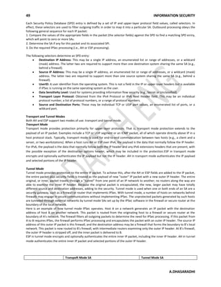 49 INFORMATION SECURITY
A.DHASARADHI
Each Security Policy Database (SPD) entry is defined by a set of IP and upper-layer protocol field values, called selectors. In
effect, these selectors are used to filter outgoing traffic in order to map it into a particular SA. Outbound processing obeys the
following general sequence for each IP packet:
1. Compare the values of the appropriate fields in the packet (the selector fields) against the SPD to find a matching SPD entry,
which will point to zero or more SAs.
2. Determine the SA if any for this packet and its associated SPI.
3. Do the required IPSec processing (i.e., AH or ESP processing).
The following selectors determine an SPD entry:
Destination IP Address: This may be a single IP address, an enumerated list or range of addresses, or a wildcard
(mask) address. The latter two are required to support more than one destination system sharing the same SA (e.g.,
behind a firewall).
Source IP Address: This may be a single IP address, an enumerated list or range of addresses, or a wildcard (mask)
address. The latter two are required to support more than one source system sharing the same SA (e.g., behind a
firewall).
UserID: A user identifier from the operating system. This is not a field in the IP or upper-layer headers but is available
if IPSec is running on the same operating system as the user.
Data Sensitivity Level: Used for systems providing information flow security (e.g., Secret or Unclassified).
Transport Layer Protocol: Obtained from the IPv4 Protocol or IPv6 Next Header field. This may be an individual
protocol number, a list of protocol numbers, or a range of protocol numbers.
Source and Destination Ports: These may be individual TCP or UDP port values, an enumerated list of ports, or a
wildcard port.
Transport and Tunnel Modes
Both AH and ESP support two modes of use: transport and tunnel mode.
Transport Mode
Transport mode provides protection primarily for upper-layer protocols. That is, transport mode protection extends to the
payload of an IP packet. Examples include a TCP or UDP segment or an ICMP packet, all of which operate directly above IP in a
host protocol stack. Typically, transport mode is used for end-to-end communication between two hosts (e.g., a client and a
server, or two workstations). When a host runs AH or ESP over IPv4, the payload is the data that normally follow the IP header.
For IPv6, the payload is the data that normally follow both the IP header and any IPv6 extensions headers that are present, with
the possible exception of the destination options header, which may be included in the protection.ESP in transport mode
encrypts and optionally authenticates the IP payload but not the IP header. AH in transport mode authenticates the IP payload
and selected portions of the IP header.
Tunnel Mode
Tunnel mode provides protection to the entire IP packet. To achieve this, after the AH or ESP fields are added to the IP packet,
the entire packet plus security fields is treated as the payload of new "outer" IP packet with a new outer IP header. The entire
original, or inner, packet travels through a "tunnel" from one point of an IP network to another; no routers along the way are
able to examine the inner IP header. Because the original packet is encapsulated, the new, larger packet may have totally
different source and destination addresses, adding to the security. Tunnel mode is used when one or both ends of an SA are a
security gateway, such as a firewall or router that implements IPSec. With tunnel mode, a number of hosts on networks behind
firewalls may engage in secure communications without implementing IPSec. The unprotected packets generated by such hosts
are tunneled through external networks by tunnel mode SAs set up by the IPSec software in the firewall or secure router at the
boundary of the local network.
Here is an example of how tunnel mode IPSec operates. Host A on a network generates an IP packet with the destination
address of host B on another network. This packet is routed from the originating host to a firewall or secure router at the
boundary of A's network. The firewall filters all outgoing packets to determine the need for IPSec processing. If this packet from
A to B requires IPSec, the firewall performs IPSec processing and encapsulates the packet with an outer IP header. The source IP
address of this outer IP packet is this firewall, and the destination address may be a firewall that forms the boundary to B's local
network. This packet is now routed to B's firewall, with intermediate routers examining only the outer IP header. At B's firewall,
the outer IP header is stripped off, and the inner packet is delivered to B.
ESP in tunnel mode encrypts and optionally authenticates the entire inner IP packet, including the inner IP header. AH in tunnel
mode authenticates the entire inner IP packet and selected portions of the outer IP header.
Transpoft Mode SA Tunnel Mode SA
 