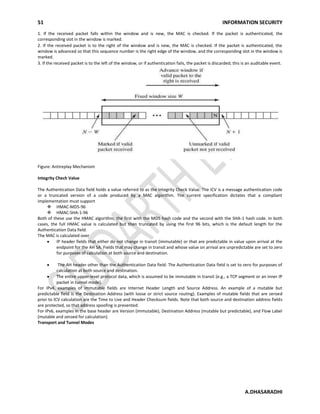 51 INFORMATION SECURITY
A.DHASARADHI
1. If the received packet falls within the window and is new, the MAC is checked. If the packet is authenticated, the
corresponding slot in the window is marked.
2. If the received packet is to the right of the window and is new, the MAC is checked. If the packet is authenticated, the
window is advanced so that this sequence number is the right edge of the window, and the corresponding slot in the window is
marked.
3. If the received packet is to the left of the window, or if authentication fails, the packet is discarded; this is an auditable event.
Figure: Antireplay Mechanism
Integrity Chech Value
The Authentication Data field holds a value referred to as the Integrity Check Value. The ICV is a message authentication code
or a truncated version of a code produced by a MAC algorithm. The current specification dictates that a compliant
implementation must support
 HMAC-MD5-96
 HMAC-SHA-1-96
Both of these use the HMAC algorithm, the first with the MD5 hash code and the second with the SHA-1 hash code. In both
cases, the full HMAC value is calculated but then truncated by using the first 96 bits, which is the default length for the
Authentication Data field.
The MAC is calculated over
IP header fields that either do not change in transit (immutable) or that are predictable in value upon arrival at the
endpoint for the AH SA. Fields that may change in transit and whose value on arrival are unpredictable are set to zero
for purposes of calculation at both source and destination.
The AH header other than the Authentication Data field. The Authentication Data field is set to zero for purposes of
calculation at both source and destination.
The entire upper-level protocol data, which is assumed to be immutable in transit (e.g., a TCP segment or an inner IP
packet in tunnel mode).
For IPv4, examples of immutable fields are Internet Header Length and Source Address. An example of a mutable but
predictable field is the Destination Address (with loose or strict source routing). Examples of mutable fields that are zeroed
prior to ICV calculation are the Time to Live and Header Checksum fields. Note that both source and destination address fields
are protected, so that address spoofing is prevented.
For IPv6, examples in the base header are Version (immutable), Destination Address (mutable but predictable), and Flow Label
(mutable and zeroed for calculation).
Transport and Tunnel Modes
 