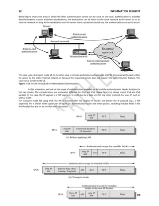 52 INFORMATION SECURITY
A.DHASARADHI
Below figure shows two ways in which the IPSec authentication service can be used. In one case, authentication is provided
directly between a server and client workstations; the workstation can be either on the same network as the server or on an
external network. As long as the workstation and the server share a protected secret key, the authentication process is secure.
This case uses a transport mode SA. In the other case, a remote workstation authenticates itself to the corporate firewall, either
for access to the entire internal network or because the requested server does not support the authentication feature. This
case uses a tunnel mode SA.
Figure: End-to-End versus End-to-Intermediate Authentication
In this subsection, we look at the scope of authentication provided by AH and the authentication header location for
the two modes. The considerations are somewhat different for IPv4 and IPv6. Below figure (a) shows typical IPv4 and IPv6
packets. In this case, the IP payload is a TCP segment; it could also be a data unit for any other protocol that uses IP, such as
UDP or ICMP.
For transport mode AH using IPv4, the AH is inserted after the original IP header and before the IP payload (e.g., a TCP
segment); this is shown in the upper part of figure (b). Authentication covers the entire packet, excluding mutable fields in the
IPv4 header that are set to zero for MAC calculation.
 