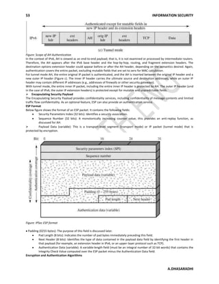 53 INFORMATION SECURITY
A.DHASARADHI
Figure: Scope of AH Authentication
In the context of IPv6, AH is viewed as an end-to-end payload; that is, it is not examined or processed by intermediate routers.
Therefore, the AH appears after the IPv6 base header and the hop-by-hop, routing, and fragment extension headers. The
destination options extension header could appear before or after the AH header, depending on the semantics desired. Again,
authentication covers the entire packet, excluding mutable fields that are set to zero for MAC calculation.
For tunnel mode AH, the entire original IP packet is authenticated, and the AH is inserted between the original IP header and a
new outer IP header (Figure c). The inner IP header carries the ultimate source and destination addresses, while an outer IP
header may contain different IP addresses (e.g., addresses of firewalls or other security gateways).
With tunnel mode, the entire inner IP packet, including the entire inner IP header is protected by AH. The outer IP header (and
in the case of IPv6, the outer IP extension headers) is protected except for mutable and unpredictable fields.
Encapsulating Security Payload 
The Encapsulating Security Payload provides confidentiality services, including confidentiality of message contents and limited
traffic flow confidentiality. As an optional feature, ESP can also provide an authentication service.
ESP Format
Below figure shows the format of an ESP packet. It contains the following fields:
Security Parameters Index (32 bits): Identifies a security association.
Sequence Number (32 bits): A monotonically increasing counter value; this provides an anti-replay function, as
discussed for AH.
 Payload Data (variable): This is a transport-level segment (transport mode) or IP packet (tunnel mode) that is
protected by encryption.
Figure: IPSec ESP format
Padding (0255 bytes): The purpose of this field is discussed later.
Pad Length (8 bits): Indicates the number of pad bytes immediately preceding this field.
Next Header (8 bits): Identifies the type of data contained in the payload data field by identifying the first header in
that payload (for example, an extension header in IPv6, or an upper-layer protocol such as TCP).
Authentication Data (variable): A variable-length field (must be an integral number of 32-bit words) that contains the
Integrity Check Value computed over the ESP packet minus the Authentication Data field.
Encryption and Authentication Algorithms
 