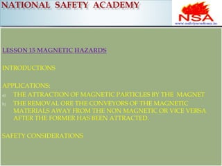 LESSON 15 MAGNETIC HAZARDS 
INTRODUCTIONS 
APPLICATIONS: 
a) THE ATTRACTION OF MAGNETIC PARTICLES BY THE MAGNET 
b) THE REMOVAL ORE THE CONVEYORS OF THE MAGNETIC 
MATERIALS AWAY FROM THE NON MAGNETIC OR VICE VERSA 
AFTER THE FORMER HAS BEEN ATTRACTED. 
SAFETY CONSIDERATIONS 
 