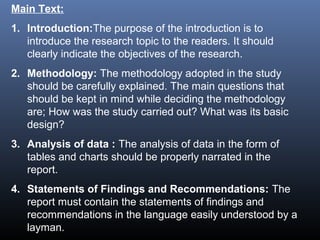 Main Text:
1. Introduction:The purpose of the introduction is to
introduce the research topic to the readers. It should
clearly indicate the objectives of the research.
2. Methodology: The methodology adopted in the study
should be carefully explained. The main questions that
should be kept in mind while deciding the methodology
are; How was the study carried out? What was its basic
design?
3. Analysis of data : The analysis of data in the form of
tables and charts should be properly narrated in the
report.
4. Statements of Findings and Recommendations: The
report must contain the statements of findings and
recommendations in the language easily understood by a
layman.
 