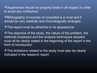 Appendices should be properly listed in all respect in order
to avoid any confusions.
Bibliography of sources of consulted is a must and it
should be very carefully and chronologically arranged.
The report must be attractive in its appearance.
The objective of the study, the nature of the problem, the
methods employed and the analysis techniques adopted
must all be clearly stated in the beginning of the report in the
form of introduction.
The limitations related to the study must also be clearly
indicated in the research report.
 