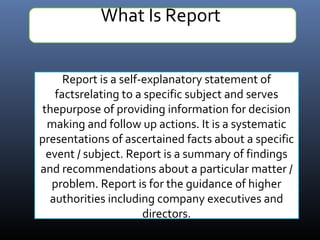 What Is Report
Report is a self-explanatory statement of
factsrelating to a specific subject and serves
thepurpose of providing information for decision
making and follow up actions. It is a systematic
presentations of ascertained facts about a specific
event / subject. Report is a summary of findings
and recommendations about a particular matter /
problem. Report is for the guidance of higher
authorities including company executives and
directors.
 