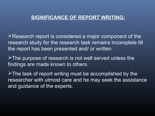 SIGNIFICANCE OF REPORT WRITING:
Research report is considered a major component of the
research study for the research task remains incomplete till
the report has been presented and/ or written.
The purpose of research is not well served unless the
findings are made known to others.
The task of report writing must be accomplished by the
researcher with utmost care and he may seek the assistance
and guidance of the experts.
 