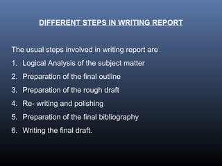 DIFFERENT STEPS IN WRITING REPORT
The usual steps involved in writing report are
1. Logical Analysis of the subject matter
2. Preparation of the final outline
3. Preparation of the rough draft
4. Re- writing and polishing
5. Preparation of the final bibliography
6. Writing the final draft.
 