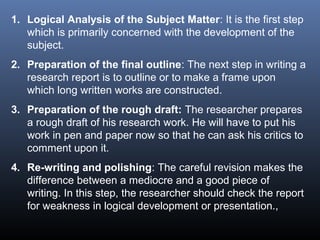 1. Logical Analysis of the Subject Matter: It is the first step
which is primarily concerned with the development of the
subject.
2. Preparation of the final outline: The next step in writing a
research report is to outline or to make a frame upon
which long written works are constructed.
3. Preparation of the rough draft: The researcher prepares
a rough draft of his research work. He will have to put his
work in pen and paper now so that he can ask his critics to
comment upon it.
4. Re-writing and polishing: The careful revision makes the
difference between a mediocre and a good piece of
writing. In this step, the researcher should check the report
for weakness in logical development or presentation.,
 