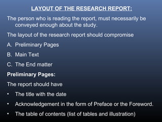 LAYOUT OF THE RESEARCH REPORT:
The person who is reading the report, must necessarily be
conveyed enough about the study.
The layout of the research report should compromise
A. Preliminary Pages
B. Main Text
C. The End matter
Preliminary Pages:
The report should have
• The title with the date
• Acknowledgement in the form of Preface or the Foreword.
• The table of contents (list of tables and illustration)
 