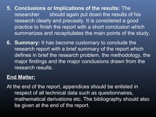 5. Conclusions or Implications of the results: The
researcher should again put down the results of his
research clearly and precisely. It is considered a good
practice to finish the report with a short conclusion which
summarizes and recapitulates the main points of the study.
6. Summary: It has become customary to conclude the
research report with a brief summary of the report which
defines in brief the research problem, the methodology, the
major findings and the major conclusions drawn from the
research results.
End Matter:
At the end of the report, appendices should be enlisted in
respect of all technical data such as questionnaires,
mathematical derivations etc. The bibliography should also
be given at the end of the report.
 