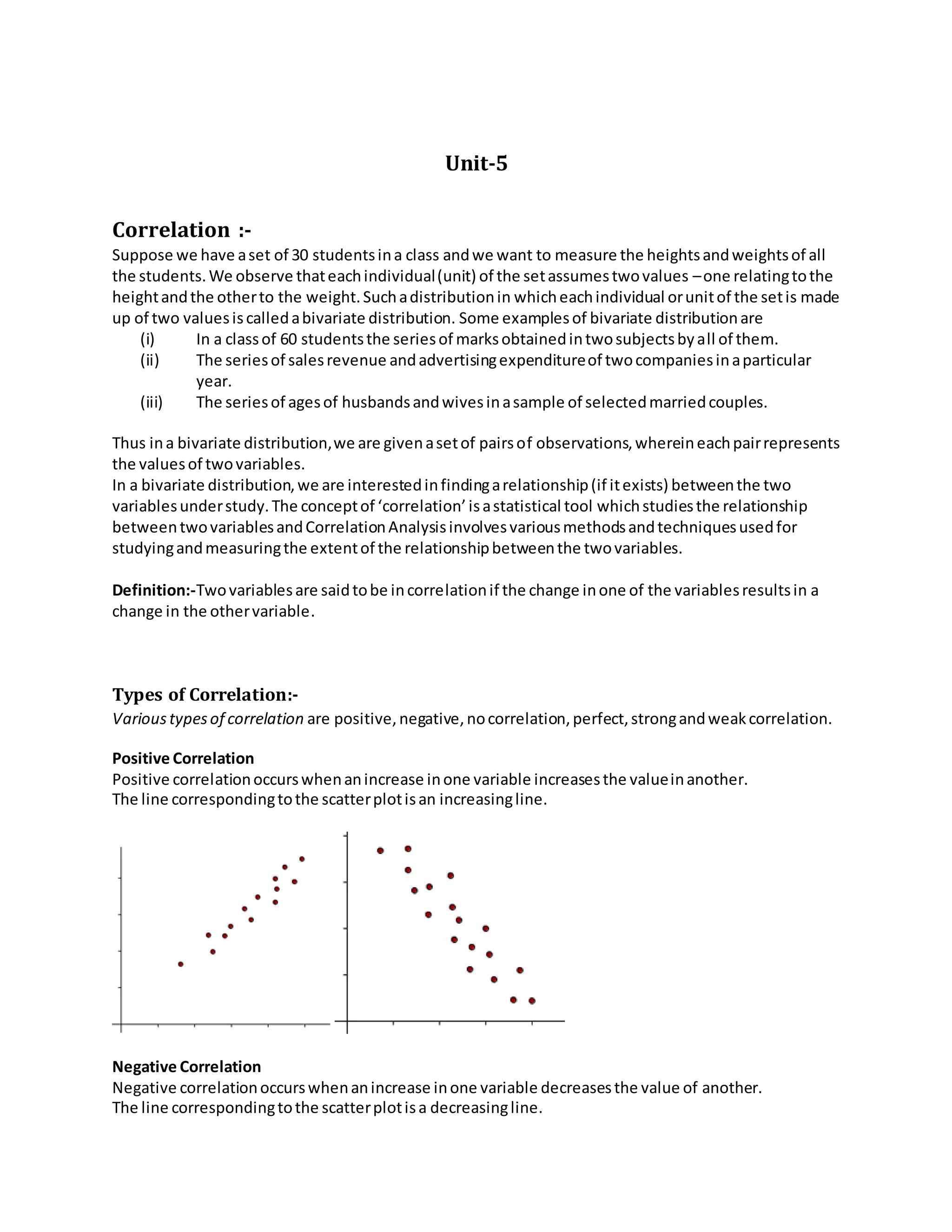 Unit-5
Correlation :-
Suppose we have aset of 30 studentsina class andwe want to measure the heightsandweightsof all
the students.We observe thateachindividual(unit) of the setassumestwovalues –one relatingtothe
heightandthe otherto the weight.Suchadistributionin whicheachindividual orunitof the setis made
up of two valuesiscalledabivariate distribution. Some examplesof bivariate distributionare
(i) In a classof 60 studentsthe seriesof marksobtainedintwosubjectsbyall of them.
(ii) The seriesof salesrevenue andadvertisingexpenditureof twocompaniesinaparticular
year.
(iii) The seriesof agesof husbandsandwivesinasample of selectedmarriedcouples.
Thus ina bivariate distribution,we are givenasetof pairsof observations,whereineachpairrepresents
the valuesof twovariables.
In a bivariate distribution,we are interestedinfindingarelationship(if itexists) betweenthe two
variablesunderstudy.The conceptof ‘correlation’isastatistical tool whichstudiesthe relationship
betweentwovariablesandCorrelationAnalysisinvolvesvariousmethodsandtechniquesusedfor
studyingandmeasuringthe extentof the relationshipbetweenthe twovariables.
Definition:-Twovariablesare saidtobe incorrelationif the change inone of the variablesresultsin a
change in the othervariable.
Types of Correlation:-
Varioustypesof correlation are positive,negative,nocorrelation,perfect,strongandweakcorrelation.
Positive Correlation
Positive correlationoccurswhenanincrease inone variable increasesthe valueinanother.
The line correspondingtothe scatterplotisan increasingline.
Negative Correlation
Negative correlationoccurswhenanincrease inone variable decreasesthe value of another.
The line correspondingtothe scatterplotisa decreasingline.
 