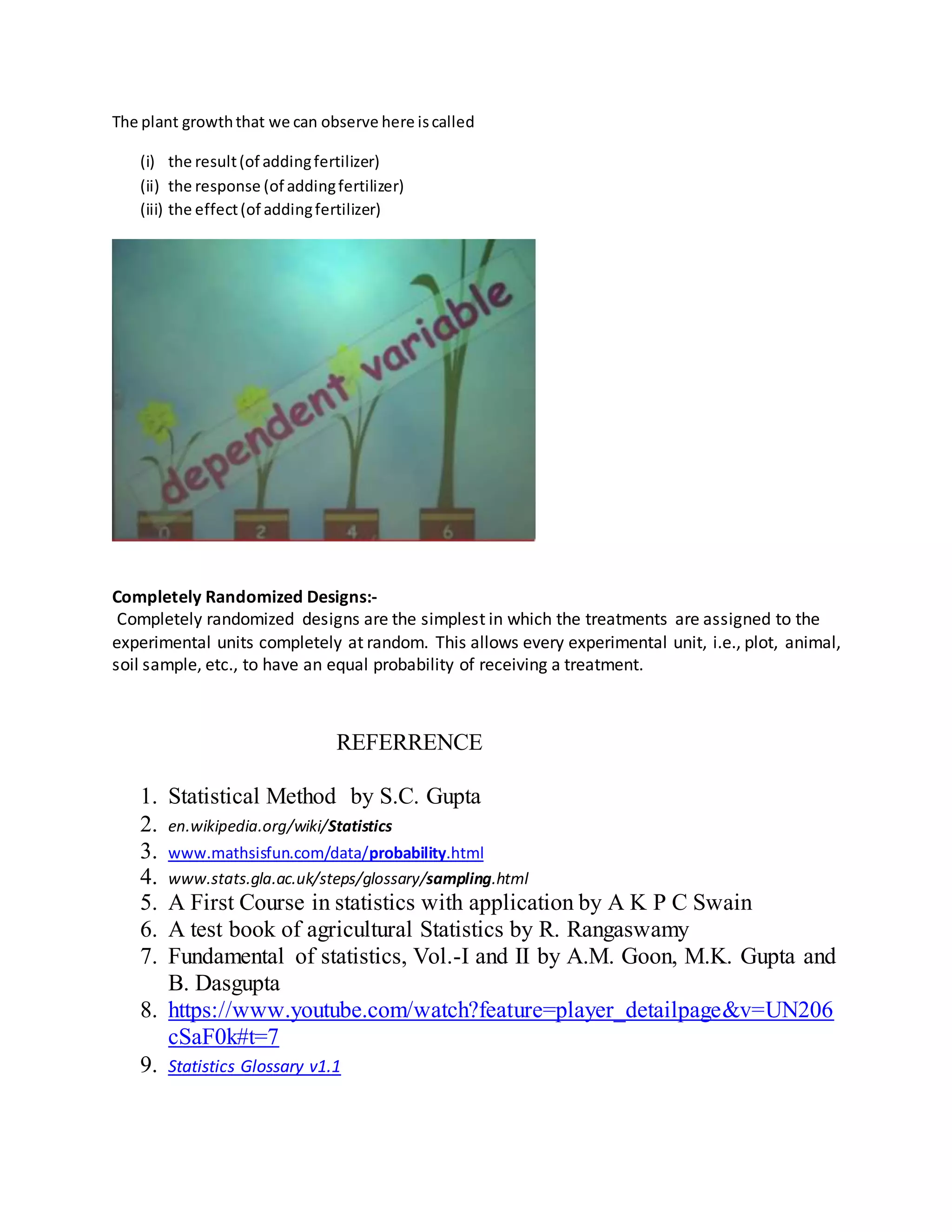 The plant growththat we can observe here iscalled
(i) the result(of addingfertilizer)
(ii) the response (of addingfertilizer)
(iii) the effect(of addingfertilizer)
Completely Randomized Designs:-
Completely randomized designs are the simplest in which the treatments are assigned to the
experimental units completely at random. This allows every experimental unit, i.e., plot, animal,
soil sample, etc., to have an equal probability of receiving a treatment.
REFERRENCE
1. Statistical Method by S.C. Gupta
2. en.wikipedia.org/wiki/Statistics
3. www.mathsisfun.com/data/probability.html
4. www.stats.gla.ac.uk/steps/glossary/sampling.html
5. A First Course in statistics with application by A K P C Swain
6. A test book of agricultural Statistics by R. Rangaswamy
7. Fundamental of statistics, Vol.-I and II by A.M. Goon, M.K. Gupta and
B. Dasgupta
8. https://www.youtube.com/watch?feature=player_detailpage&v=UN206
cSaF0k#t=7
9. Statistics Glossary v1.1
 
