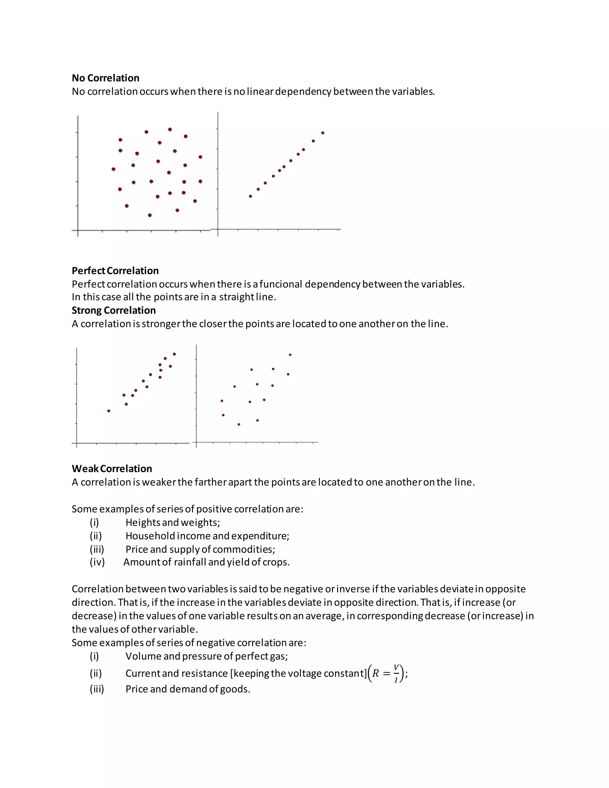 No Correlation
No correlationoccurswhenthere isnolineardependencybetweenthe variables.
PerfectCorrelation
Perfectcorrelationoccurswhenthere isafuncional dependencybetweenthe variables.
In thiscase all the pointsare ina straightline.
Strong Correlation
A correlationisstrongerthe closerthe pointsare locatedtoone anotheron the line.
WeakCorrelation
A correlationisweakerthe fartherapart the pointsare locatedto one anotheronthe line.
Some examplesof seriesof positive correlationare:
(i) Heightsandweights;
(ii) Householdincome andexpenditure;
(iii) Price and supplyof commodities;
(iv) Amountof rainfall andyieldof crops.
Correlationbetweentwovariablesissaidtobe negative orinverse if the variablesdeviateinopposite
direction.Thatis,if the increase inthe variablesdeviate inopposite direction.Thatis,if increase (or
decrease) inthe valuesof one variable resultsonanaverage,incorrespondingdecrease (orincrease) in
the valuesof othervariable.
Some examplesof seriesof negative correlationare:
(i) Volume andpressure of perfectgas;
(ii) Currentand resistance [keepingthe voltage constant](𝑅 =
𝑉
𝐼
);
(iii) Price and demandof goods.
 