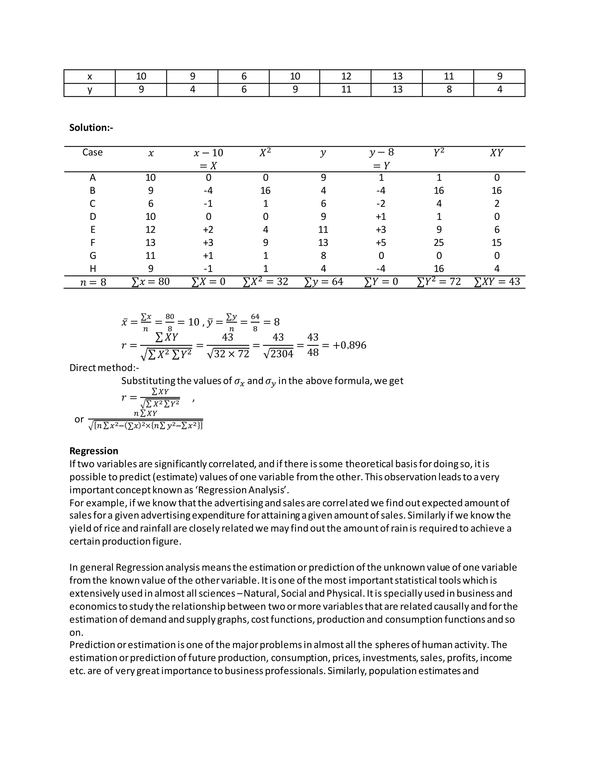 x 10 9 6 10 12 13 11 9
y 9 4 6 9 11 13 8 4
Solution:-
Case 𝑥 𝑥 − 10
= 𝑋
𝑋2 𝑦 𝑦 − 8
= 𝑌
𝑌2 𝑋𝑌
A 10 0 0 9 1 1 0
B 9 -4 16 4 -4 16 16
C 6 -1 1 6 -2 4 2
D 10 0 0 9 +1 1 0
E 12 +2 4 11 +3 9 6
F 13 +3 9 13 +5 25 15
G 11 +1 1 8 0 0 0
H 9 -1 1 4 -4 16 4
𝑛 = 8 ∑𝑥 = 80 ∑𝑋 = 0 ∑𝑋2 = 32 ∑𝑦 = 64 ∑𝑌 = 0 ∑𝑌2 = 72 ∑𝑋𝑌 = 43
𝑥̅ =
∑𝑥
𝑛
=
80
8
= 10 , 𝑦̅ =
∑𝑦
𝑛
=
64
8
= 8
𝑟 =
∑ 𝑋𝑌
√∑ 𝑋2 ∑ 𝑌2
=
43
√32 × 72
=
43
√2304
=
43
48
= +0.896
Directmethod:-
Substitutingthe valuesof 𝜎 𝑥 and 𝜎 𝑦 inthe above formula,we get
𝑟 =
∑ 𝑋𝑌
√∑ 𝑋2 ∑ 𝑌2
,
or
𝑛 ∑ 𝑋𝑌
√[ 𝑛 ∑ 𝑥2−(∑𝑥)2×{ 𝑛∑ 𝑦2−∑ 𝑥2}]
Regression
If two variablesare significantlycorrelated,andif there issome theoretical basisfordoingso,itis
possible topredict (estimate) valuesof one variable fromthe other.Thisobservationleadstoavery
importantconceptknownas ‘RegressionAnalysis’.
For example,if we knowthatthe advertisingandsalesare correlatedwe findoutexpectedamountof
salesfora givenadvertisingexpenditure forattainingagivenamountof sales.Similarlyif we knowthe
yieldof rice andrainfall are closelyrelatedwe mayfindoutthe amountof rainis requiredto achieve a
certainproductionfigure.
In general Regressionanalysis meansthe estimationorpredictionof the unknownvalue of one variable
fromthe knownvalue of the othervariable.Itisone of the most importantstatistical toolswhichis
extensivelyusedinalmost all sciences –Natural,Social andPhysical.Itis speciallyusedinbusinessand
economicstostudythe relationshipbetween twoormore variablesthatare relatedcausallyandforthe
estimationof demandandsupplygraphs,costfunctions,productionand consumption functionsandso
on.
Predictionorestimationisone of the majorproblemsinalmostall the spheresof humanactivity.The
estimationorpredictionof future production, consumption,prices,investments,sales,profits,income
etc.are of verygreatimportance tobusinessprofessionals.Similarly,populationestimatesand
 