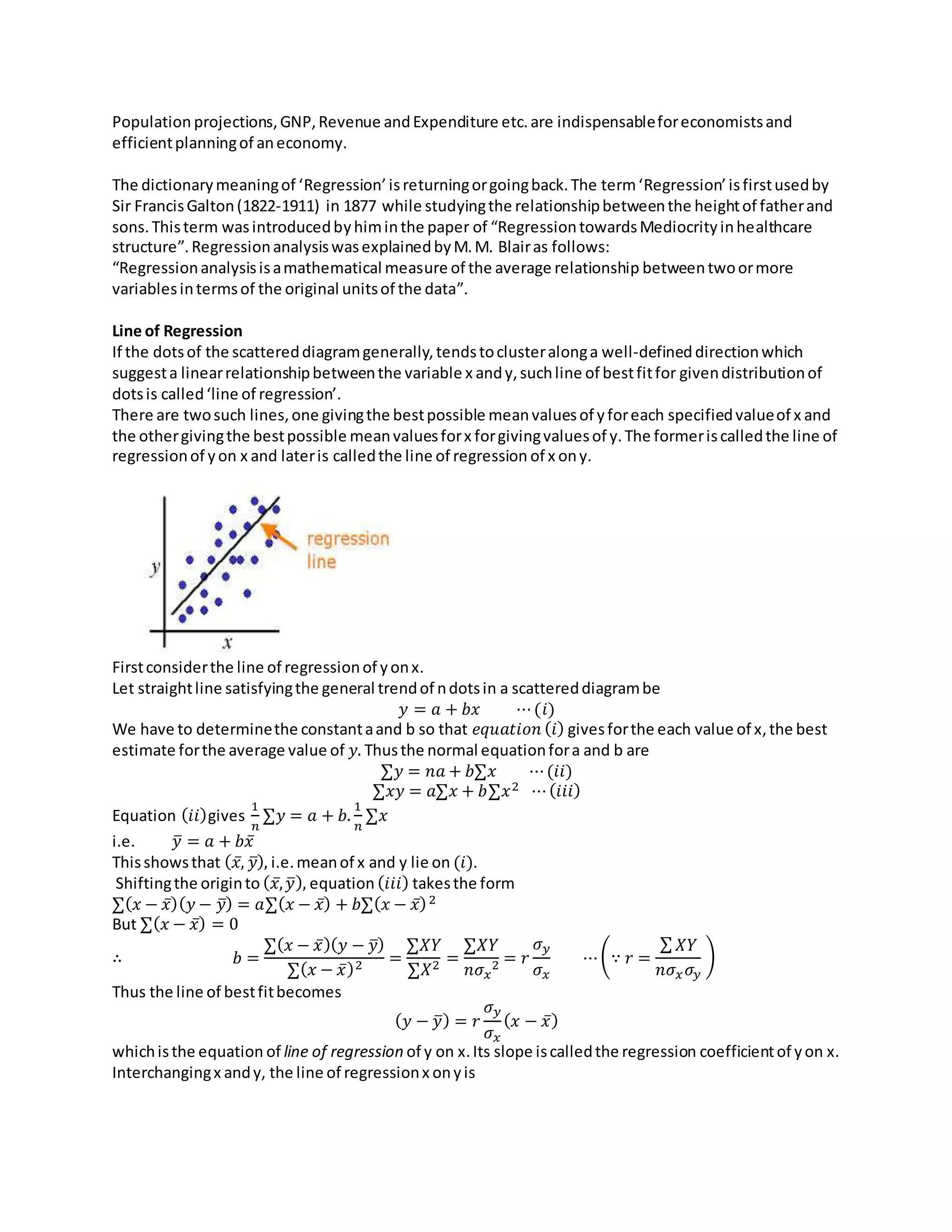 Population projections,GNP,Revenue andExpenditure etc.are indispensableforeconomistsand
efficientplanningof aneconomy.
The dictionarymeaningof ‘Regression’isreturningorgoingback.The term‘Regression’isfirstusedby
Sir FrancisGalton(1822-1911) in 1877 while studyingthe relationshipbetweenthe heightof fatherand
sons.Thisterm wasintroducedbyhiminthe paper of “RegressiontowardsMediocrityinhealthcare
structure”.RegressionanalysiswasexplainedbyM.M. Blairas follows:
“Regressionanalysisisamathematical measure of the average relationship betweentwoormore
variablesintermsof the original unitsof the data”.
Line of Regression
If the dotsof the scattereddiagramgenerally,tendstoclusteralonga well-defineddirectionwhich
suggesta linearrelationshipbetweenthe variable x andy,suchline of bestfitfor givendistributionof
dotsis called‘line of regression’.
There are twosuch lines,one givingthe bestpossible meanvaluesof yforeach specifiedvalueof x and
the othergivingthe bestpossible meanvaluesforx forgivingvaluesof y.The formeriscalledthe line of
regressionof yon x and lateris calledthe line of regression of x ony.
Firstconsiderthe line of regressionof yonx.
Let straightline satisfyingthe general trendof ndotsin a scattereddiagrambe
𝑦 = 𝑎 + 𝑏𝑥 ⋯(𝑖)
We have to determinethe constantaand b so that 𝑒𝑞𝑢𝑎𝑡𝑖𝑜𝑛 (𝑖) givesforthe each value of x,the best
estimate forthe average value of 𝑦. Thusthe normal equationfora and b are
∑𝑦 = 𝑛𝑎 + 𝑏∑𝑥 ⋯(𝑖𝑖)
∑𝑥𝑦 = 𝑎∑𝑥 + 𝑏∑𝑥2 ⋯(𝑖𝑖𝑖)
Equation (𝑖𝑖)gives
1
𝑛
∑𝑦 = 𝑎 + 𝑏.
1
𝑛
∑𝑥
i.e. 𝑦̅ = 𝑎 + 𝑏𝑥̅
Thisshowsthat ( 𝑥̅, 𝑦̅), i.e.meanof x and y lie on (𝑖).
Shiftingthe originto ( 𝑥̅, 𝑦̅), equation (𝑖𝑖𝑖) takesthe form
∑( 𝑥 − 𝑥̅)( 𝑦 − 𝑦̅) = 𝑎∑( 𝑥 − 𝑥̅) + 𝑏∑( 𝑥 − 𝑥̅)2
But ∑( 𝑥 − 𝑥̅) = 0
∴ 𝑏 =
∑( 𝑥 − 𝑥̅)( 𝑦 − 𝑦̅)
∑( 𝑥 − 𝑥̅)2 =
∑𝑋𝑌
∑𝑋2 =
∑𝑋𝑌
𝑛𝜎 𝑥
2 = 𝑟
𝜎 𝑦
𝜎 𝑥
⋯(∵ 𝑟 =
∑ 𝑋𝑌
𝑛𝜎 𝑥 𝜎𝑦
)
Thus the line of bestfitbecomes
( 𝑦 − 𝑦̅) = 𝑟
𝜎 𝑦
𝜎 𝑥
( 𝑥 − 𝑥̅)
whichisthe equation of line of regression of y on x.Its slope iscalledthe regression coefficientof yon x.
Interchangingx andy, the line of regressionx onyis
 