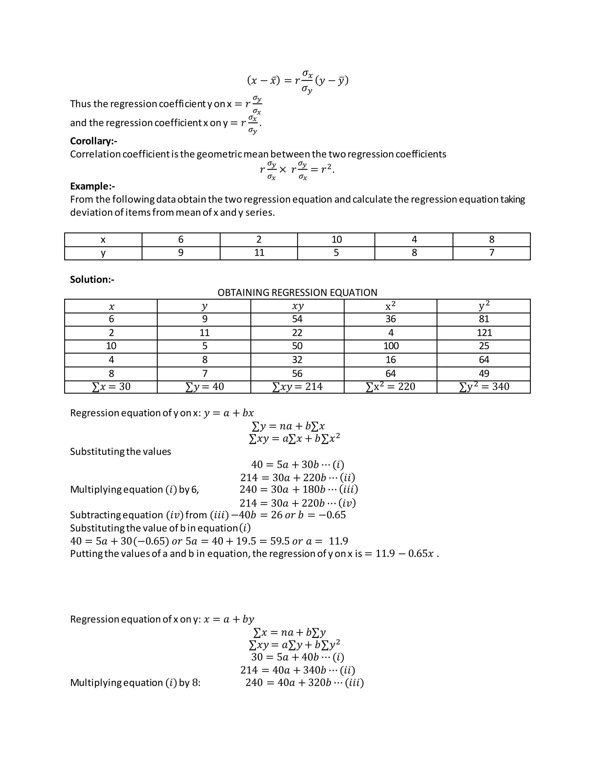 ( 𝑥 − 𝑥̅) = 𝑟
𝜎 𝑥
𝜎 𝑦
( 𝑦 − 𝑦̅)
Thus the regressioncoefficientyonx = 𝑟
𝜎 𝑦
𝜎 𝑥
and the regressioncoefficientx ony = 𝑟
𝜎 𝑥
𝜎 𝑦
.
Corollary:-
Correlationcoefficientisthe geometricmeanbetweenthe tworegressioncoefficients
𝑟
𝜎 𝑦
𝜎 𝑥
× 𝑟
𝜎 𝑦
𝜎 𝑥
= 𝑟2.
Example:-
From the followingdataobtainthe tworegressionequation andcalculate the regressionequationtaking
deviationof itemsfrommeanof x andy series.
x 6 2 10 4 8
y 9 11 5 8 7
Solution:-
OBTAINING REGRESSION EQUATION
𝑥 𝑦 𝑥𝑦 x2 y2
6 9 54 36 81
2 11 22 4 121
10 5 50 100 25
4 8 32 16 64
8 7 56 64 49
∑𝑥 = 30 ∑𝑦 = 40 ∑𝑥𝑦 = 214 ∑x2 = 220 ∑y2 = 340
Regressionequationof yonx: 𝑦 = 𝑎 + 𝑏𝑥
∑𝑦 = 𝑛𝑎 + 𝑏∑𝑥
∑𝑥𝑦 = 𝑎∑𝑥 + 𝑏∑𝑥2
Substitutingthe values
40 = 5𝑎 + 30𝑏 ⋯(𝑖)
214 = 30𝑎 + 220𝑏 ⋯(𝑖𝑖)
Multiplyingequation (𝑖)by6, 240 = 30𝑎 + 180𝑏 ⋯(𝑖𝑖𝑖)
214 = 30𝑎 + 220𝑏 ⋯(𝑖𝑣)
Subtractingequation (𝑖𝑣)from (𝑖𝑖𝑖)−40𝑏 = 26 𝑜𝑟 𝑏 = −0.65
Substitutingthe value of binequation(𝑖)
40 = 5𝑎 + 30(−0.65) 𝑜𝑟 5𝑎 = 40 + 19.5 = 59.5 𝑜𝑟 𝑎 = 11.9
Puttingthe valuesof a and b in equation,the regressionof yonx is = 11.9 − 0.65𝑥 .
Regressionequationof x ony: 𝑥 = 𝑎 + 𝑏𝑦
∑𝑥 = 𝑛𝑎 + 𝑏∑𝑦
∑𝑥𝑦 = 𝑎∑𝑦 + 𝑏∑𝑦2
30 = 5𝑎 + 40𝑏 ⋯(𝑖)
214 = 40𝑎 + 340𝑏 ⋯(𝑖𝑖)
Multiplyingequation (𝑖)by 8: 240 = 40𝑎 + 320𝑏 ⋯(𝑖𝑖𝑖)
 