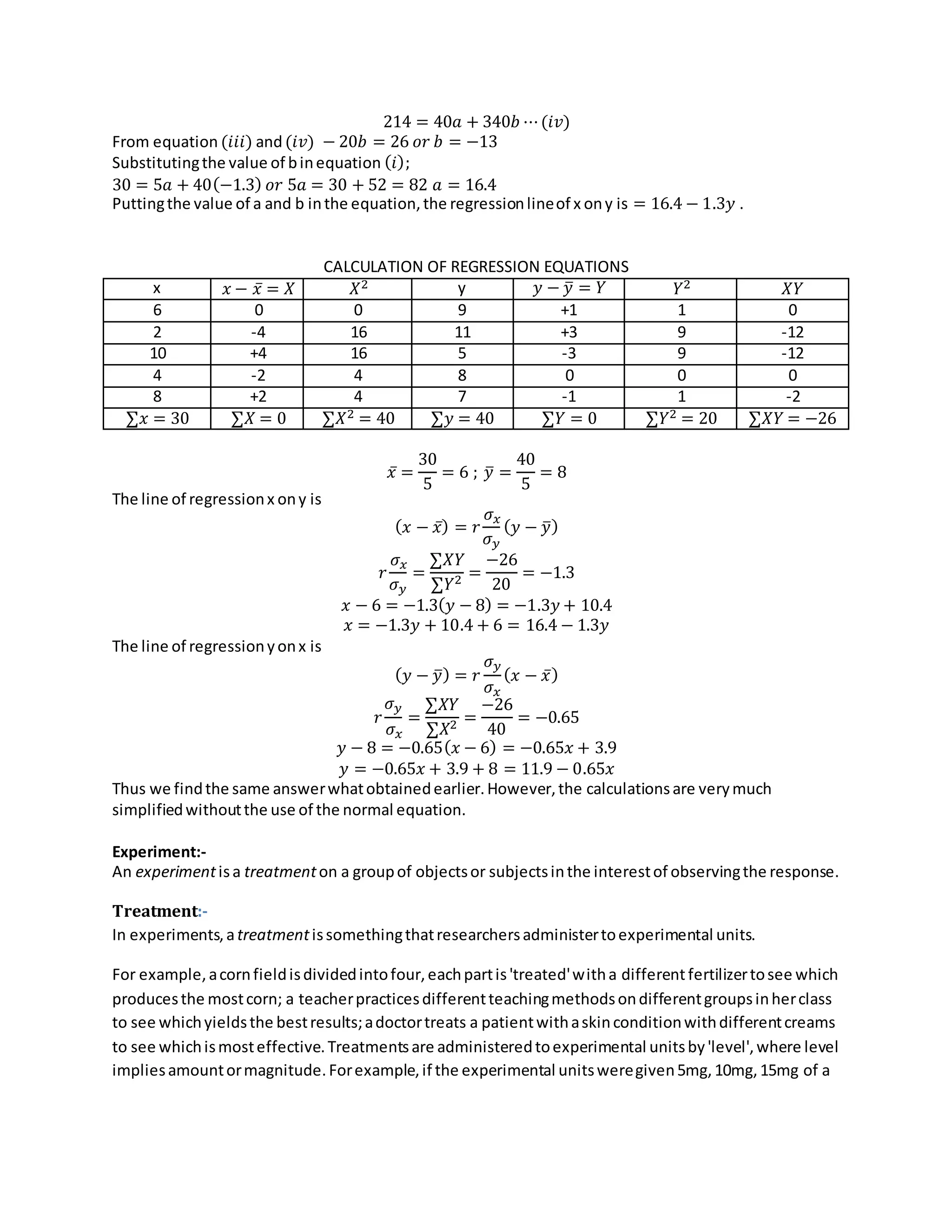 214 = 40𝑎 + 340𝑏 ⋯(𝑖𝑣)
From equation (𝑖𝑖𝑖) and(𝑖𝑣) − 20𝑏 = 26 𝑜𝑟 𝑏 = −13
Substitutingthe value of binequation (𝑖);
30 = 5𝑎 + 40(−1.3) 𝑜𝑟 5𝑎 = 30 + 52 = 82 𝑎 = 16.4
Puttingthe value of a and b inthe equation,the regressionlineof x ony is = 16.4 − 1.3𝑦 .
CALCULATION OF REGRESSION EQUATIONS
x 𝑥 − 𝑥̅ = 𝑋 𝑋2 y 𝑦 − 𝑦̅ = 𝑌 𝑌2 𝑋𝑌
6 0 0 9 +1 1 0
2 -4 16 11 +3 9 -12
10 +4 16 5 -3 9 -12
4 -2 4 8 0 0 0
8 +2 4 7 -1 1 -2
∑𝑥 = 30 ∑𝑋 = 0 ∑𝑋2 = 40 ∑𝑦 = 40 ∑𝑌 = 0 ∑𝑌2 = 20 ∑𝑋𝑌 = −26
𝑥̅ =
30
5
= 6 ; 𝑦̅ =
40
5
= 8
The line of regressionx ony is
( 𝑥 − 𝑥̅) = 𝑟
𝜎 𝑥
𝜎 𝑦
( 𝑦 − 𝑦̅)
𝑟
𝜎 𝑥
𝜎 𝑦
=
∑𝑋𝑌
∑𝑌2 =
−26
20
= −1.3
𝑥 − 6 = −1.3( 𝑦 − 8) = −1.3𝑦 + 10.4
𝑥 = −1.3𝑦 + 10.4 + 6 = 16.4 − 1.3𝑦
The line of regressionyonx is
( 𝑦 − 𝑦̅) = 𝑟
𝜎 𝑦
𝜎 𝑥
( 𝑥 − 𝑥̅)
𝑟
𝜎 𝑦
𝜎 𝑥
=
∑𝑋𝑌
∑𝑋2 =
−26
40
= −0.65
𝑦 − 8 = −0.65( 𝑥 − 6) = −0.65𝑥 + 3.9
𝑦 = −0.65𝑥 + 3.9 + 8 = 11.9 − 0.65𝑥
Thus we findthe same answerwhatobtainedearlier.However,the calculationsare verymuch
simplifiedwithoutthe use of the normal equation.
Experiment:-
An experimentisa treatmenton a groupof objectsor subjectsinthe interestof observingthe response.
Treatment:-
In experiments,atreatmentissomethingthatresearchersadministertoexperimental units.
For example,acornfieldisdividedintofour,eachpartis'treated'witha differentfertilizertosee which
producesthe mostcorn; a teacherpracticesdifferentteachingmethodsondifferentgroupsinherclass
to see whichyieldsthe bestresults;adoctortreats a patientwithaskinconditionwithdifferentcreams
to see whichismosteffective.Treatmentsare administeredtoexperimental unitsby'level',where level
impliesamountormagnitude.Forexample,if the experimental unitsweregiven5mg,10mg,15mg of a
 