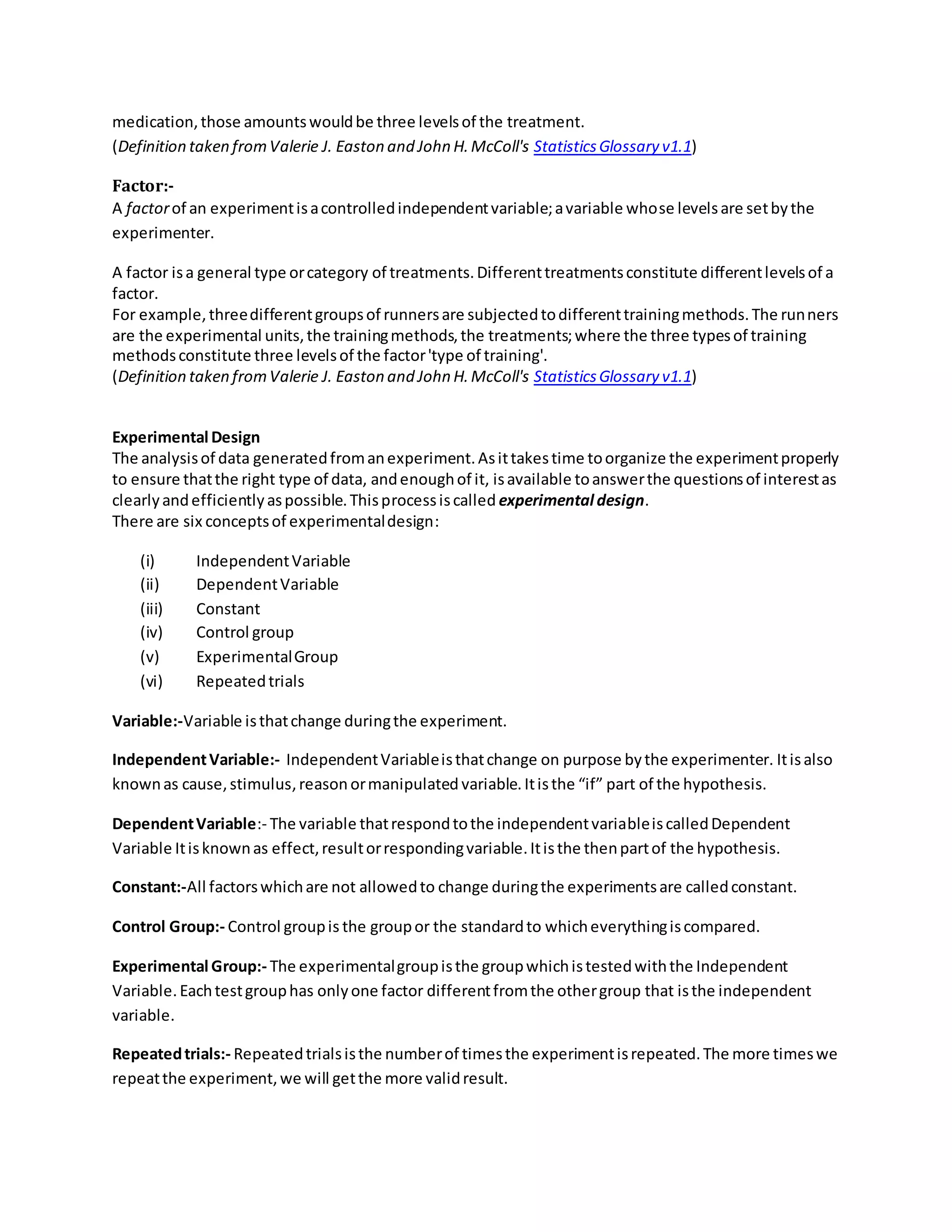 medication,those amountswouldbe three levelsof the treatment.
(Definition taken fromValerie J. Easton and John H.McColl's StatisticsGlossary v1.1)
Factor:-
A factorof an experimentisacontrolledindependentvariable;avariable whose levelsare setbythe
experimenter.
A factor isa general type orcategory of treatments.Differenttreatmentsconstitute differentlevelsof a
factor.
For example,threedifferentgroupsof runnersare subjectedtodifferenttrainingmethods.The runners
are the experimental units,the trainingmethods,the treatments;where the three typesof training
methodsconstitute three levelsof the factor'type of training'.
(Definition taken fromValerie J. Easton and John H.McColl's StatisticsGlossary v1.1)
Experimental Design
The analysisof data generatedfromanexperiment.Asittakestime toorganize the experimentproperly
to ensure thatthe right type of data, andenoughof it, isavailable toanswerthe questionsof interestas
clearlyandefficientlyaspossible.Thisprocessiscalled experimental design.
There are six conceptsof experimentaldesign:
(i) IndependentVariable
(ii) DependentVariable
(iii) Constant
(iv) Control group
(v) ExperimentalGroup
(vi) Repeatedtrials
Variable:-Variable isthatchange duringthe experiment.
IndependentVariable:- IndependentVariableisthatchange on purpose bythe experimenter. Itisalso
knownas cause,stimulus,reasonormanipulated variable. Itisthe “if” part of the hypothesis.
DependentVariable:- The variable thatrespondtothe independentvariableiscalledDependent
Variable Itisknownas effect,resultorrespondingvariable.Itisthe thenpartof the hypothesis.
Constant:-All factorswhichare not allowedto change duringthe experimentsare calledconstant.
Control Group:- Control groupis the groupor the standardto whicheverythingiscompared.
Experimental Group:- The experimentalgroupisthe groupwhichistestedwiththe Independent
Variable.Eachtestgrouphas onlyone factor differentfromthe othergroup that isthe independent
variable.
Repeatedtrials:- Repeatedtrialsisthe numberof timesthe experimentisrepeated.The more timeswe
repeatthe experiment,we will getthe more validresult.
 