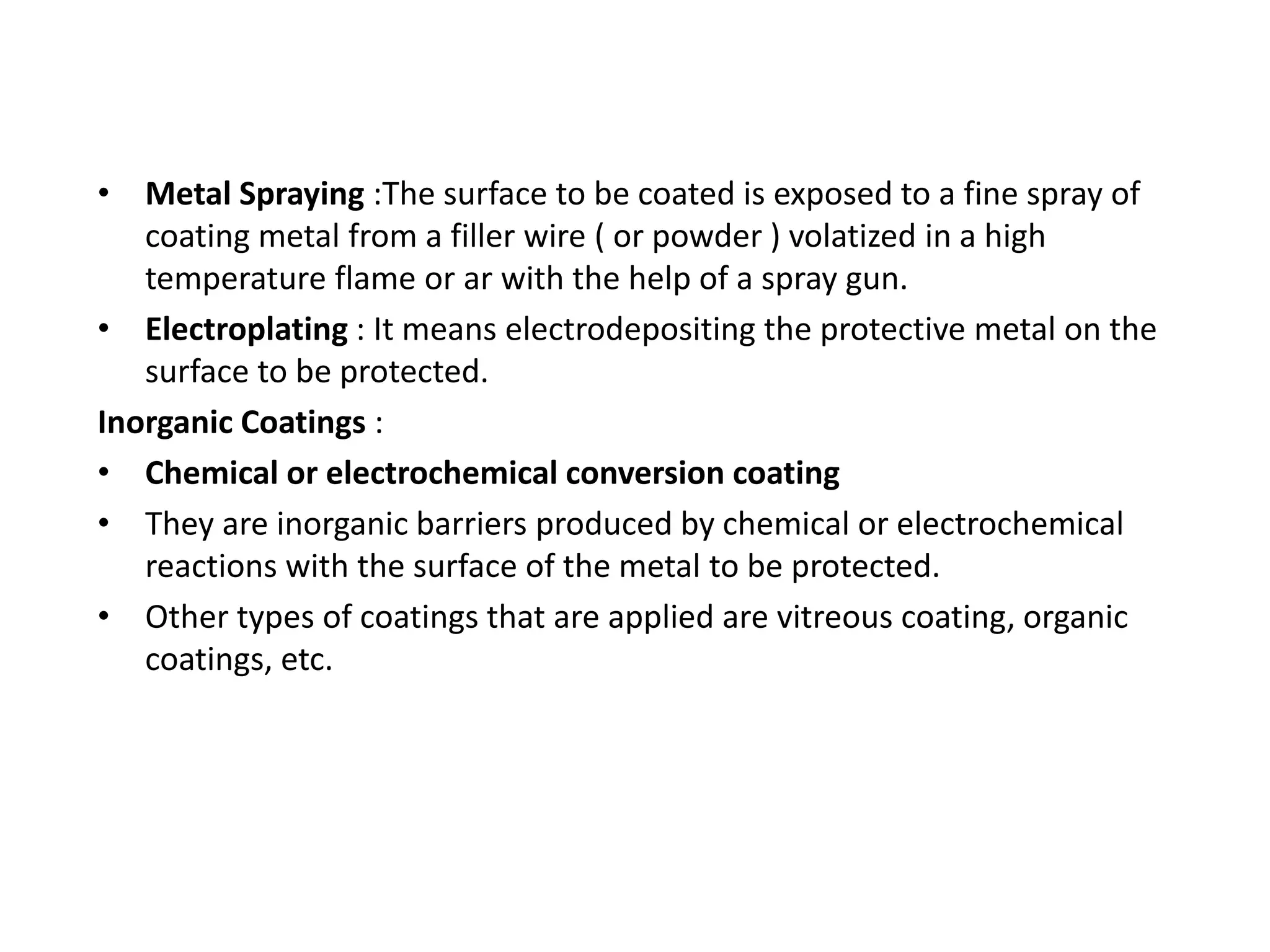 • Metal Spraying :The surface to be coated is exposed to a fine spray of
coating metal from a filler wire ( or powder ) volatized in a high
temperature flame or ar with the help of a spray gun.
• Electroplating : It means electrodepositing the protective metal on the
surface to be protected.
Inorganic Coatings :
• Chemical or electrochemical conversion coating
• They are inorganic barriers produced by chemical or electrochemical
reactions with the surface of the metal to be protected.
• Other types of coatings that are applied are vitreous coating, organic
coatings, etc.
 