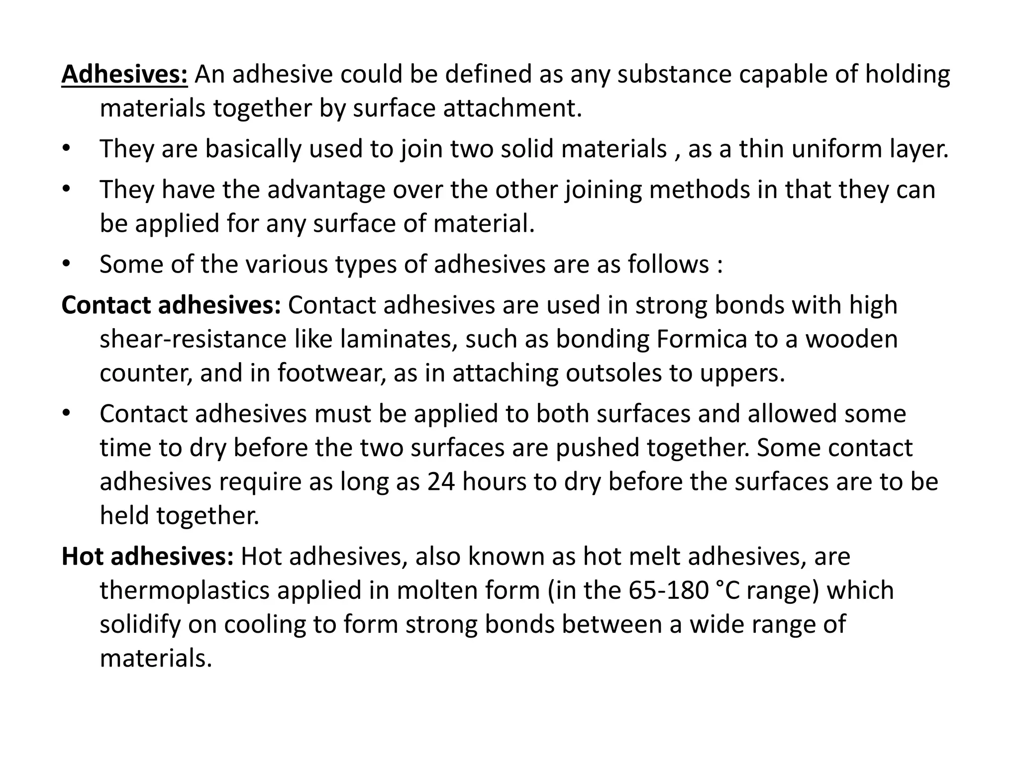 Adhesives: An adhesive could be defined as any substance capable of holding
materials together by surface attachment.
• They are basically used to join two solid materials , as a thin uniform layer.
• They have the advantage over the other joining methods in that they can
be applied for any surface of material.
• Some of the various types of adhesives are as follows :
Contact adhesives: Contact adhesives are used in strong bonds with high
shear-resistance like laminates, such as bonding Formica to a wooden
counter, and in footwear, as in attaching outsoles to uppers.
• Contact adhesives must be applied to both surfaces and allowed some
time to dry before the two surfaces are pushed together. Some contact
adhesives require as long as 24 hours to dry before the surfaces are to be
held together.
Hot adhesives: Hot adhesives, also known as hot melt adhesives, are
thermoplastics applied in molten form (in the 65-180 °C range) which
solidify on cooling to form strong bonds between a wide range of
materials.
 