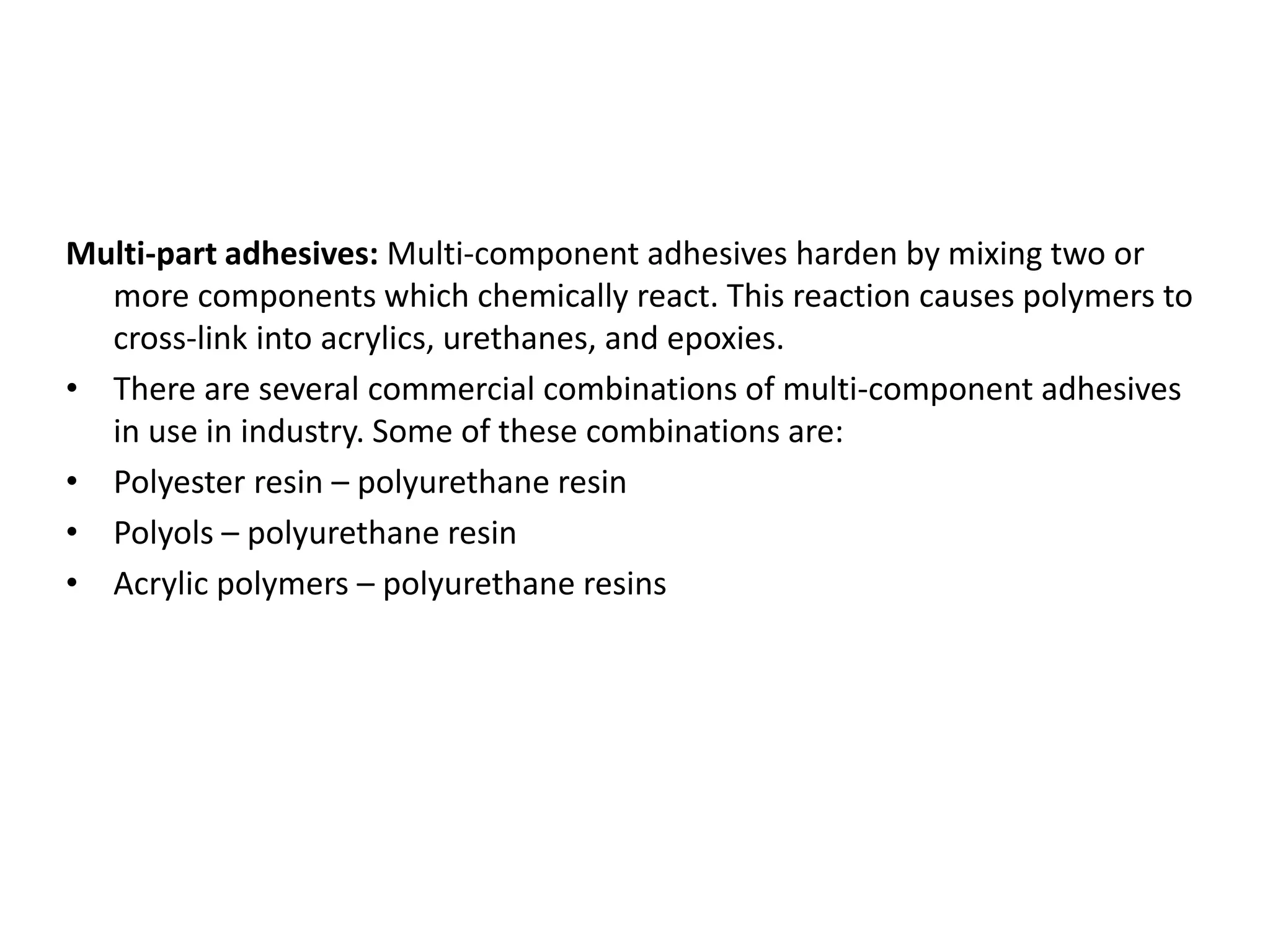 Multi-part adhesives: Multi-component adhesives harden by mixing two or
more components which chemically react. This reaction causes polymers to
cross-link into acrylics, urethanes, and epoxies.
• There are several commercial combinations of multi-component adhesives
in use in industry. Some of these combinations are:
• Polyester resin – polyurethane resin
• Polyols – polyurethane resin
• Acrylic polymers – polyurethane resins
 
