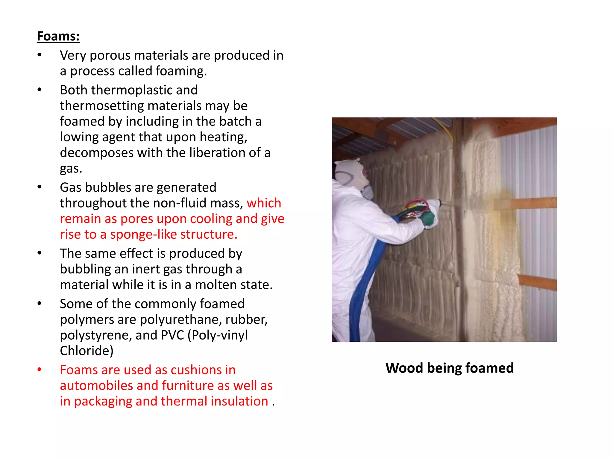Foams:
• Very porous materials are produced in
a process called foaming.
• Both thermoplastic and
thermosetting materials may be
foamed by including in the batch a
lowing agent that upon heating,
decomposes with the liberation of a
gas.
• Gas bubbles are generated
throughout the non-fluid mass, which
remain as pores upon cooling and give
rise to a sponge-like structure.
• The same effect is produced by
bubbling an inert gas through a
material while it is in a molten state.
• Some of the commonly foamed
polymers are polyurethane, rubber,
polystyrene, and PVC (Poly-vinyl
Chloride)
• Foams are used as cushions in
automobiles and furniture as well as
in packaging and thermal insulation .
Wood being foamed
 