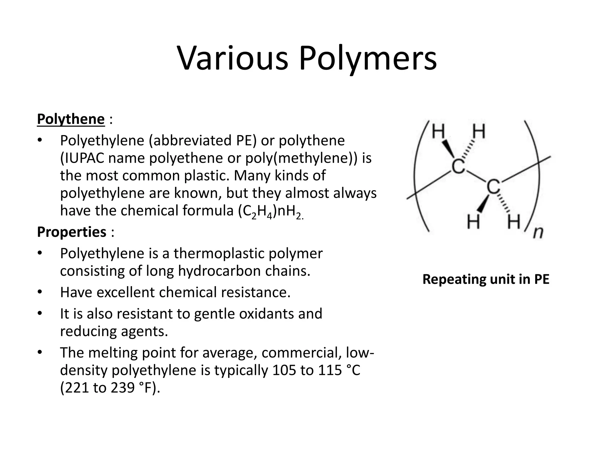 Various Polymers
Polythene :
• Polyethylene (abbreviated PE) or polythene
(IUPAC name polyethene or poly(methylene)) is
the most common plastic. Many kinds of
polyethylene are known, but they almost always
have the chemical formula (C2H4)nH2.
Properties :
• Polyethylene is a thermoplastic polymer
consisting of long hydrocarbon chains.
• Have excellent chemical resistance.
• It is also resistant to gentle oxidants and
reducing agents.
• The melting point for average, commercial, low-
density polyethylene is typically 105 to 115 °C
(221 to 239 °F).
Repeating unit in PE
 