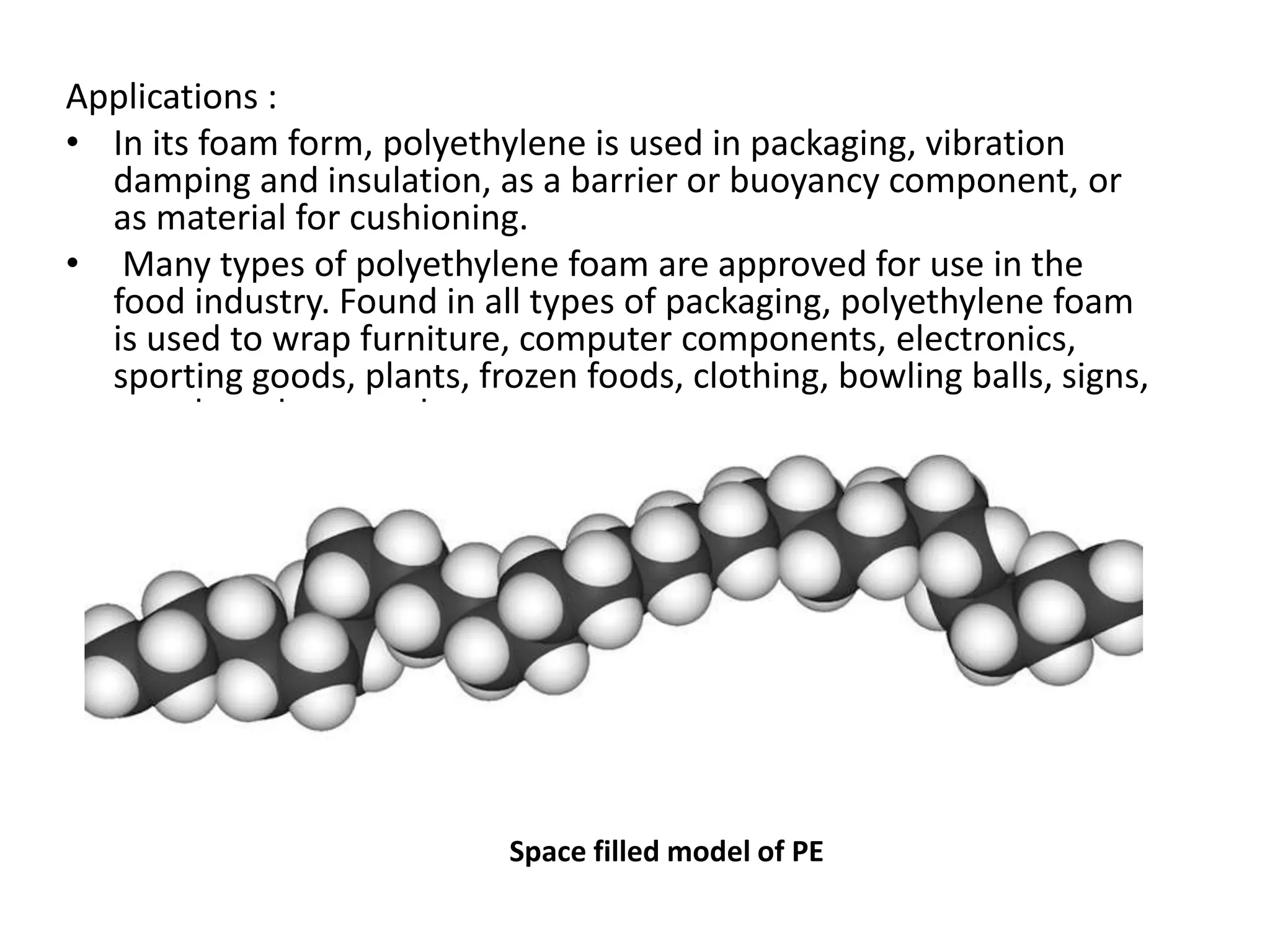 Applications :
• In its foam form, polyethylene is used in packaging, vibration
damping and insulation, as a barrier or buoyancy component, or
as material for cushioning.
• Many types of polyethylene foam are approved for use in the
food industry. Found in all types of packaging, polyethylene foam
is used to wrap furniture, computer components, electronics,
sporting goods, plants, frozen foods, clothing, bowling balls, signs,
metal products, and more.
Space filled model of PE
 