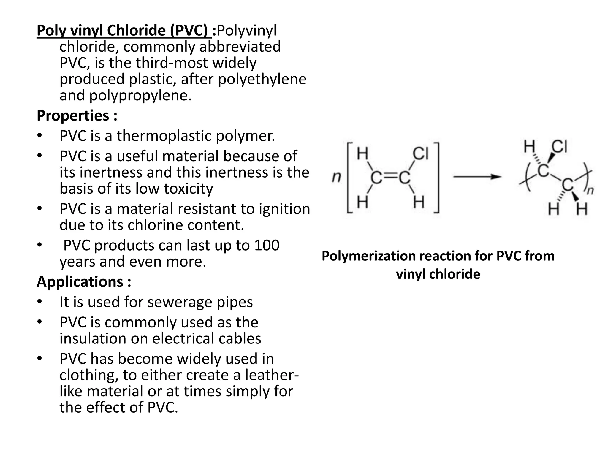 Poly vinyl Chloride (PVC) :Polyvinyl
chloride, commonly abbreviated
PVC, is the third-most widely
produced plastic, after polyethylene
and polypropylene.
Properties :
• PVC is a thermoplastic polymer.
• PVC is a useful material because of
its inertness and this inertness is the
basis of its low toxicity
• PVC is a material resistant to ignition
due to its chlorine content.
• PVC products can last up to 100
years and even more.
Applications :
• It is used for sewerage pipes
• PVC is commonly used as the
insulation on electrical cables
• PVC has become widely used in
clothing, to either create a leather-
like material or at times simply for
the effect of PVC.
Polymerization reaction for PVC from
vinyl chloride
 