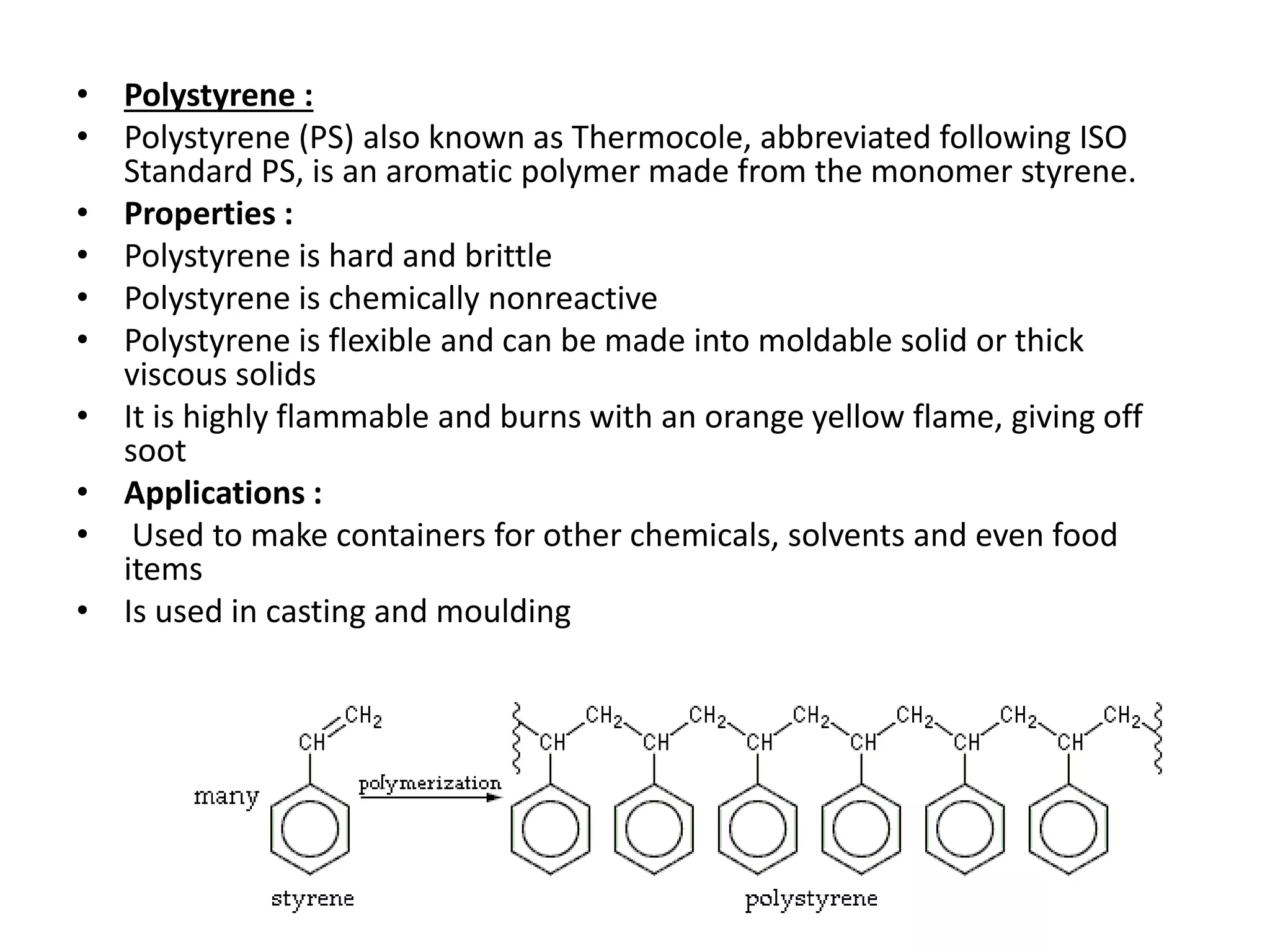 • Polystyrene :
• Polystyrene (PS) also known as Thermocole, abbreviated following ISO
Standard PS, is an aromatic polymer made from the monomer styrene.
• Properties :
• Polystyrene is hard and brittle
• Polystyrene is chemically nonreactive
• Polystyrene is flexible and can be made into moldable solid or thick
viscous solids
• It is highly flammable and burns with an orange yellow flame, giving off
soot
• Applications :
• Used to make containers for other chemicals, solvents and even food
items
• Is used in casting and moulding
 
