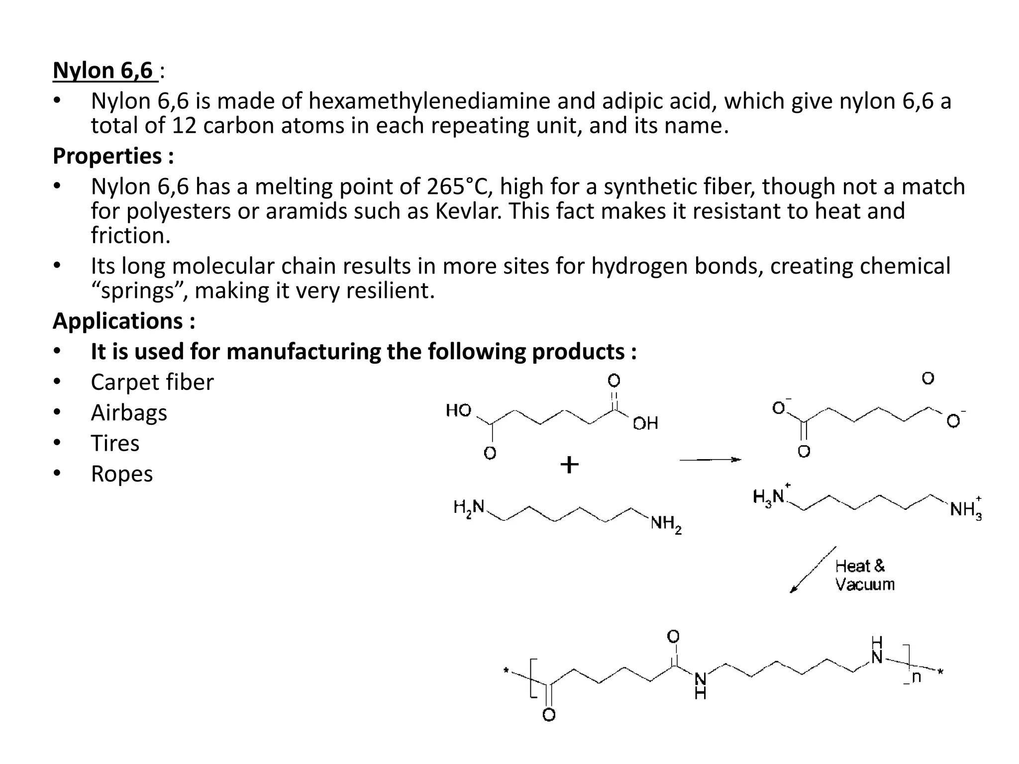 Nylon 6,6 :
• Nylon 6,6 is made of hexamethylenediamine and adipic acid, which give nylon 6,6 a
total of 12 carbon atoms in each repeating unit, and its name.
Properties :
• Nylon 6,6 has a melting point of 265°C, high for a synthetic fiber, though not a match
for polyesters or aramids such as Kevlar. This fact makes it resistant to heat and
friction.
• Its long molecular chain results in more sites for hydrogen bonds, creating chemical
“springs”, making it very resilient.
Applications :
• It is used for manufacturing the following products :
• Carpet fiber
• Airbags
• Tires
• Ropes
 