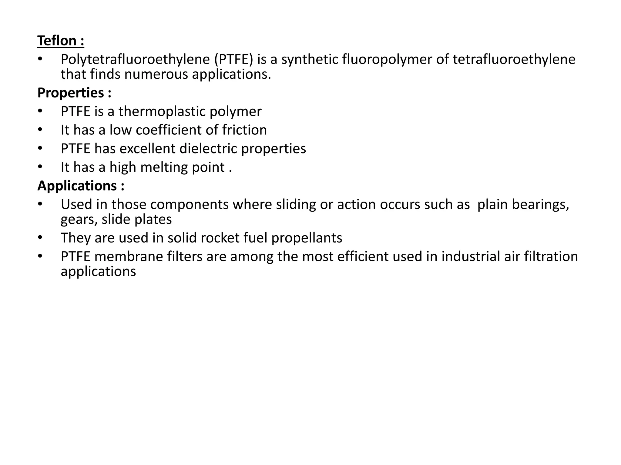 Teflon :
• Polytetrafluoroethylene (PTFE) is a synthetic fluoropolymer of tetrafluoroethylene
that finds numerous applications.
Properties :
• PTFE is a thermoplastic polymer
• It has a low coefficient of friction
• PTFE has excellent dielectric properties
• It has a high melting point .
Applications :
• Used in those components where sliding or action occurs such as plain bearings,
gears, slide plates
• They are used in solid rocket fuel propellants
• PTFE membrane filters are among the most efficient used in industrial air filtration
applications
 