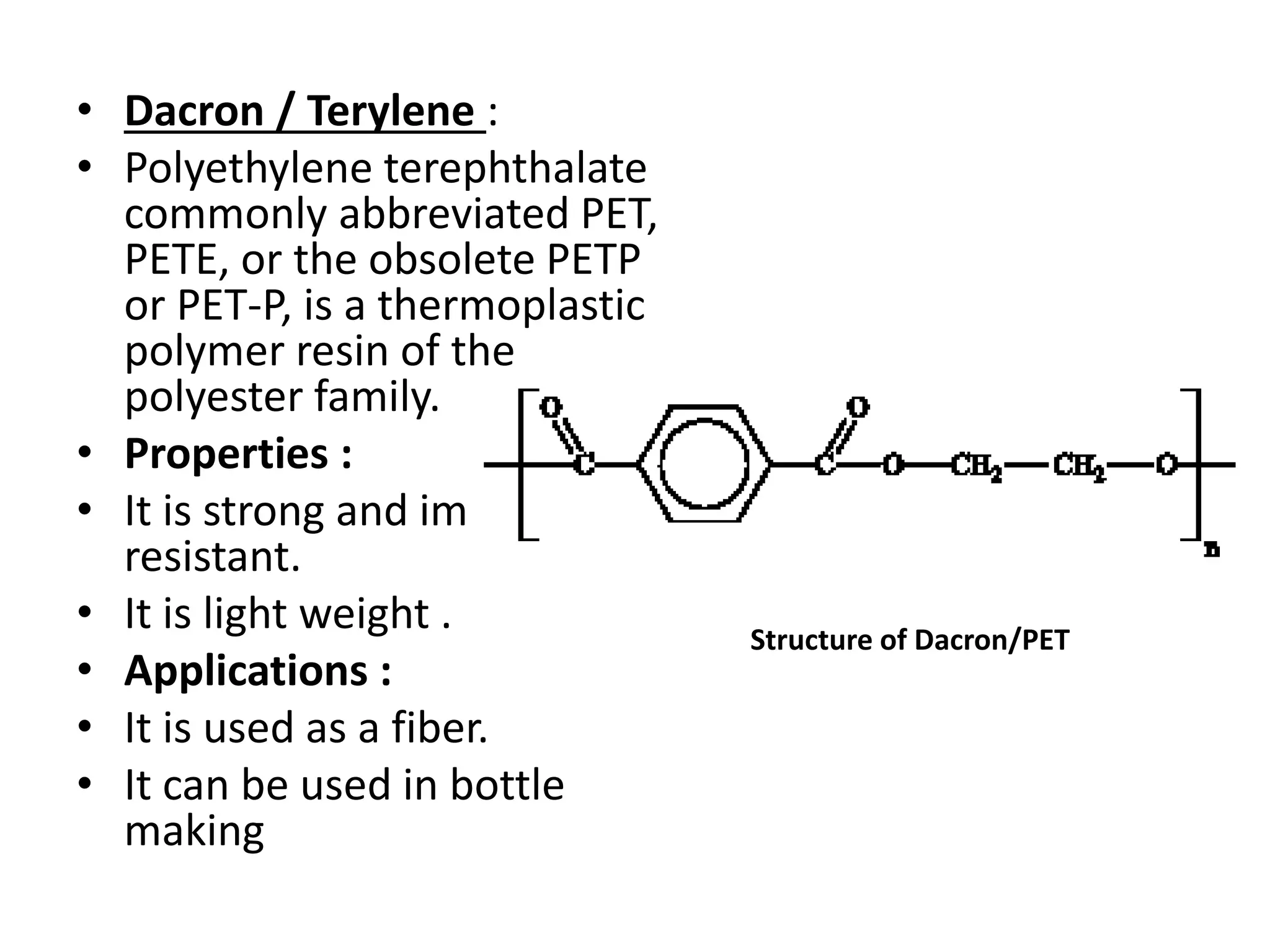 • Dacron / Terylene :
• Polyethylene terephthalate
commonly abbreviated PET,
PETE, or the obsolete PETP
or PET-P, is a thermoplastic
polymer resin of the
polyester family.
• Properties :
• It is strong and impact-
resistant.
• It is light weight .
• Applications :
• It is used as a fiber.
• It can be used in bottle
making
Structure of Dacron/PET
 