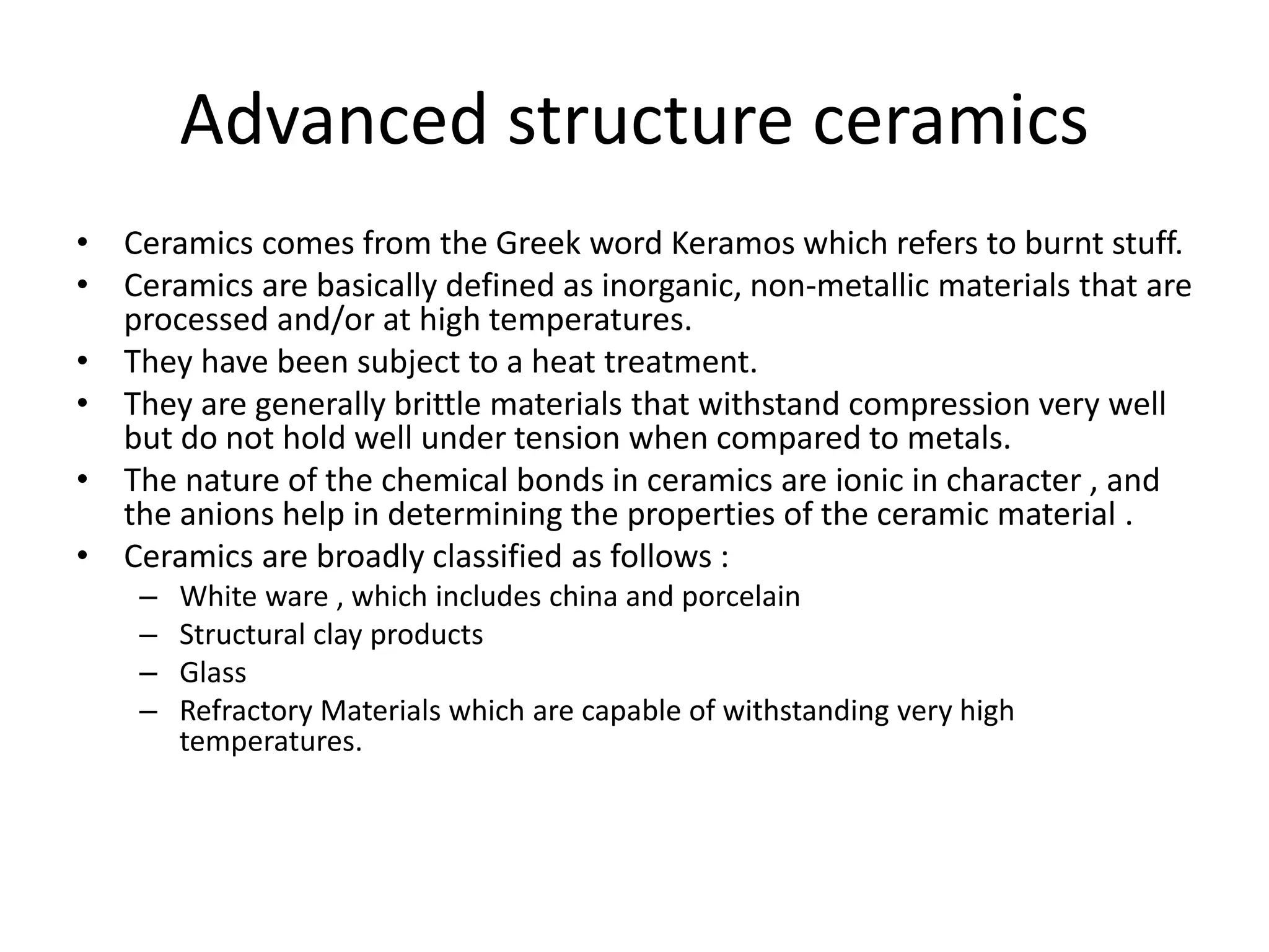 Advanced structure ceramics
• Ceramics comes from the Greek word Keramos which refers to burnt stuff.
• Ceramics are basically defined as inorganic, non-metallic materials that are
processed and/or at high temperatures.
• They have been subject to a heat treatment.
• They are generally brittle materials that withstand compression very well
but do not hold well under tension when compared to metals.
• The nature of the chemical bonds in ceramics are ionic in character , and
the anions help in determining the properties of the ceramic material .
• Ceramics are broadly classified as follows :
– White ware , which includes china and porcelain
– Structural clay products
– Glass
– Refractory Materials which are capable of withstanding very high
temperatures.
 
