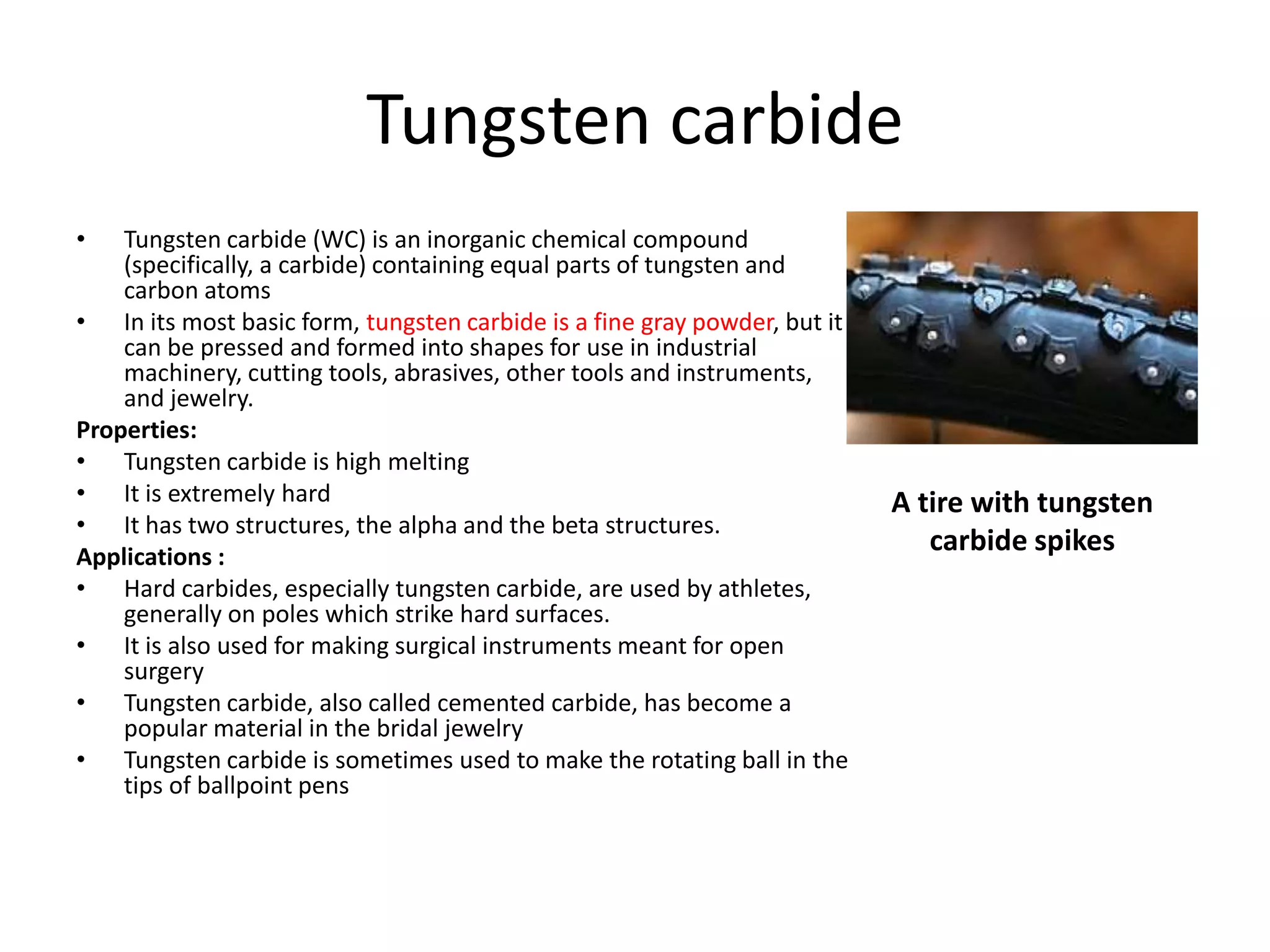 Tungsten carbide
• Tungsten carbide (WC) is an inorganic chemical compound
(specifically, a carbide) containing equal parts of tungsten and
carbon atoms
• In its most basic form, tungsten carbide is a fine gray powder, but it
can be pressed and formed into shapes for use in industrial
machinery, cutting tools, abrasives, other tools and instruments,
and jewelry.
Properties:
• Tungsten carbide is high melting
• It is extremely hard
• It has two structures, the alpha and the beta structures.
Applications :
• Hard carbides, especially tungsten carbide, are used by athletes,
generally on poles which strike hard surfaces.
• It is also used for making surgical instruments meant for open
surgery
• Tungsten carbide, also called cemented carbide, has become a
popular material in the bridal jewelry
• Tungsten carbide is sometimes used to make the rotating ball in the
tips of ballpoint pens
A tire with tungsten
carbide spikes
 