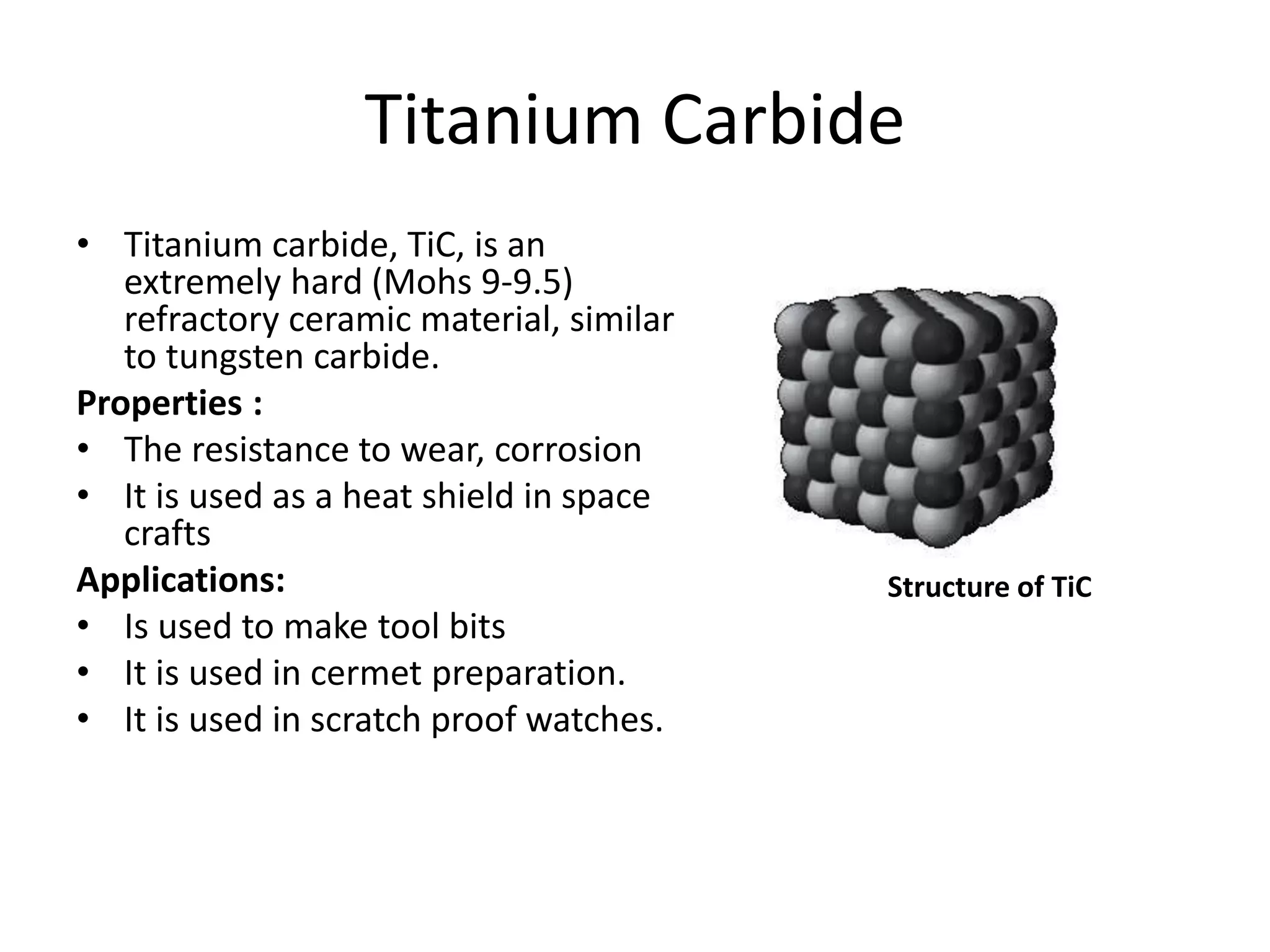 Titanium Carbide
• Titanium carbide, TiC, is an
extremely hard (Mohs 9-9.5)
refractory ceramic material, similar
to tungsten carbide.
Properties :
• The resistance to wear, corrosion
• It is used as a heat shield in space
crafts
Applications:
• Is used to make tool bits
• It is used in cermet preparation.
• It is used in scratch proof watches.
Structure of TiC
 