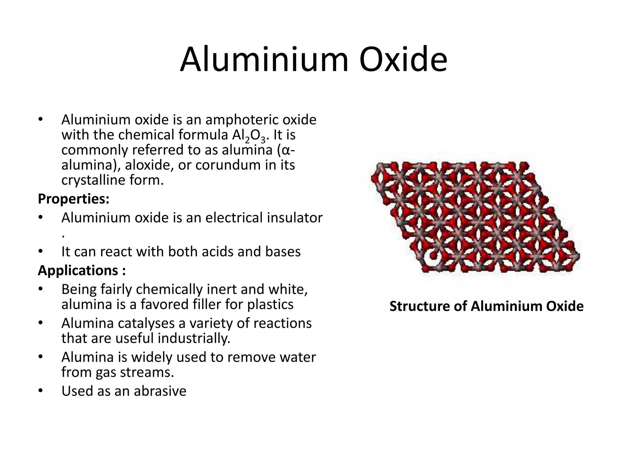 Aluminium Oxide
• Aluminium oxide is an amphoteric oxide
with the chemical formula Al2O3. It is
commonly referred to as alumina (α-
alumina), aloxide, or corundum in its
crystalline form.
Properties:
• Aluminium oxide is an electrical insulator
.
• It can react with both acids and bases
Applications :
• Being fairly chemically inert and white,
alumina is a favored filler for plastics
• Alumina catalyses a variety of reactions
that are useful industrially.
• Alumina is widely used to remove water
from gas streams.
• Used as an abrasive
Structure of Aluminium Oxide
 
