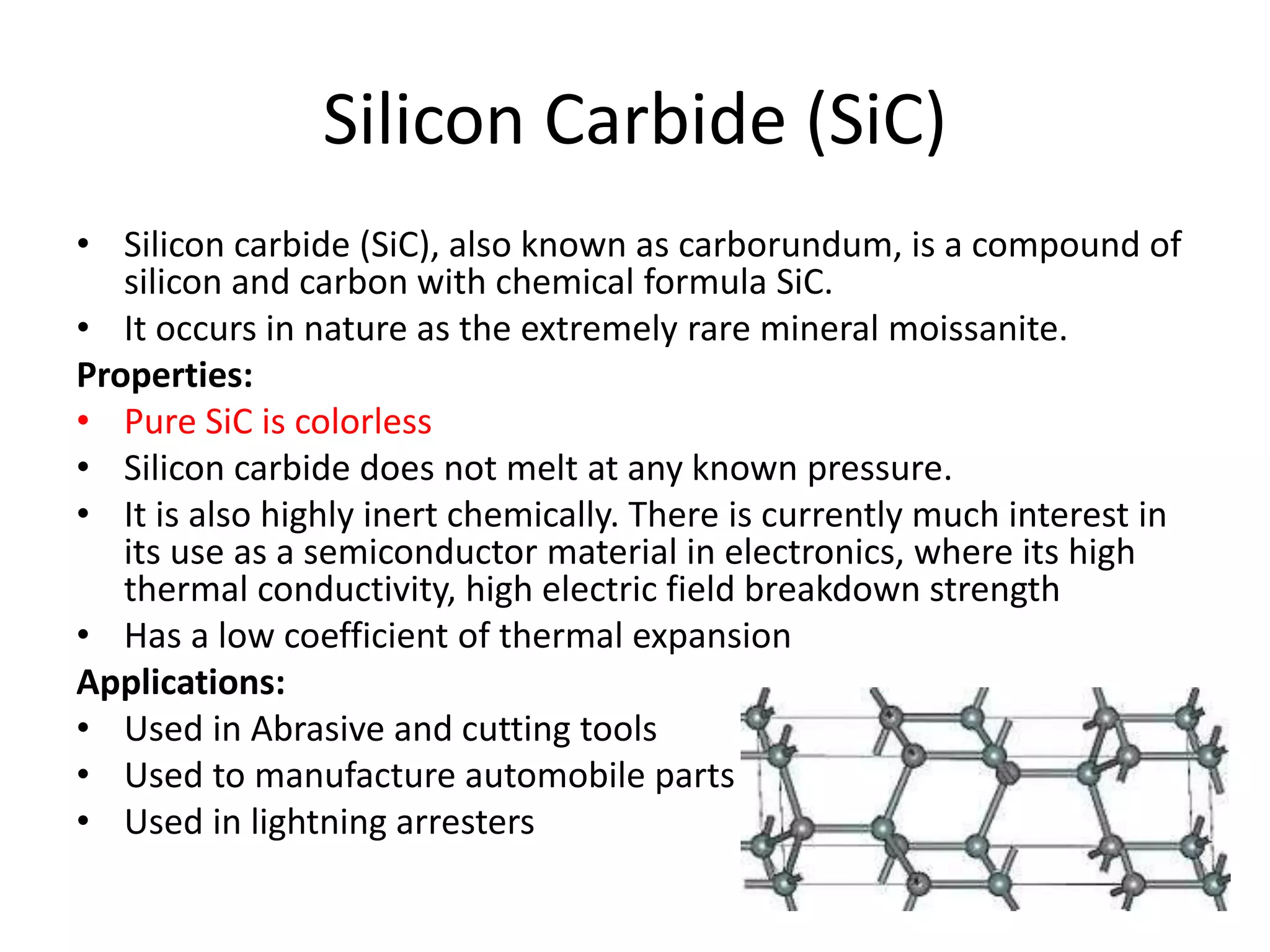 Silicon Carbide (SiC)
• Silicon carbide (SiC), also known as carborundum, is a compound of
silicon and carbon with chemical formula SiC.
• It occurs in nature as the extremely rare mineral moissanite.
Properties:
• Pure SiC is colorless
• Silicon carbide does not melt at any known pressure.
• It is also highly inert chemically. There is currently much interest in
its use as a semiconductor material in electronics, where its high
thermal conductivity, high electric field breakdown strength
• Has a low coefficient of thermal expansion
Applications:
• Used in Abrasive and cutting tools
• Used to manufacture automobile parts
• Used in lightning arresters
 