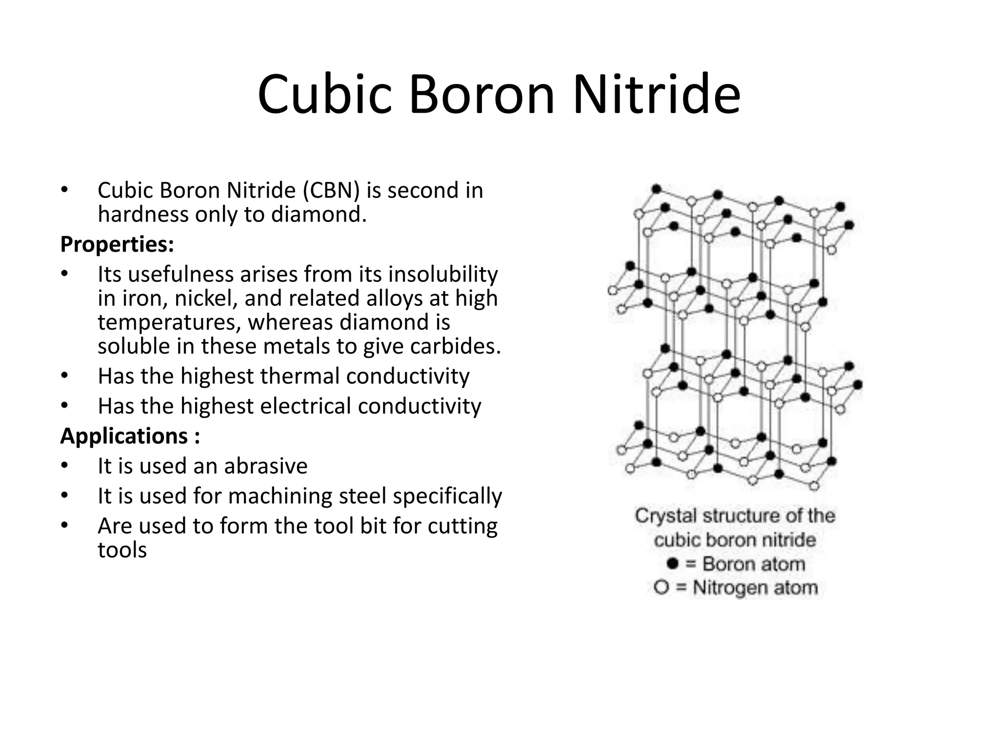 Cubic Boron Nitride
• Cubic Boron Nitride (CBN) is second in
hardness only to diamond.
Properties:
• Its usefulness arises from its insolubility
in iron, nickel, and related alloys at high
temperatures, whereas diamond is
soluble in these metals to give carbides.
• Has the highest thermal conductivity
• Has the highest electrical conductivity
Applications :
• It is used an abrasive
• It is used for machining steel specifically
• Are used to form the tool bit for cutting
tools
 