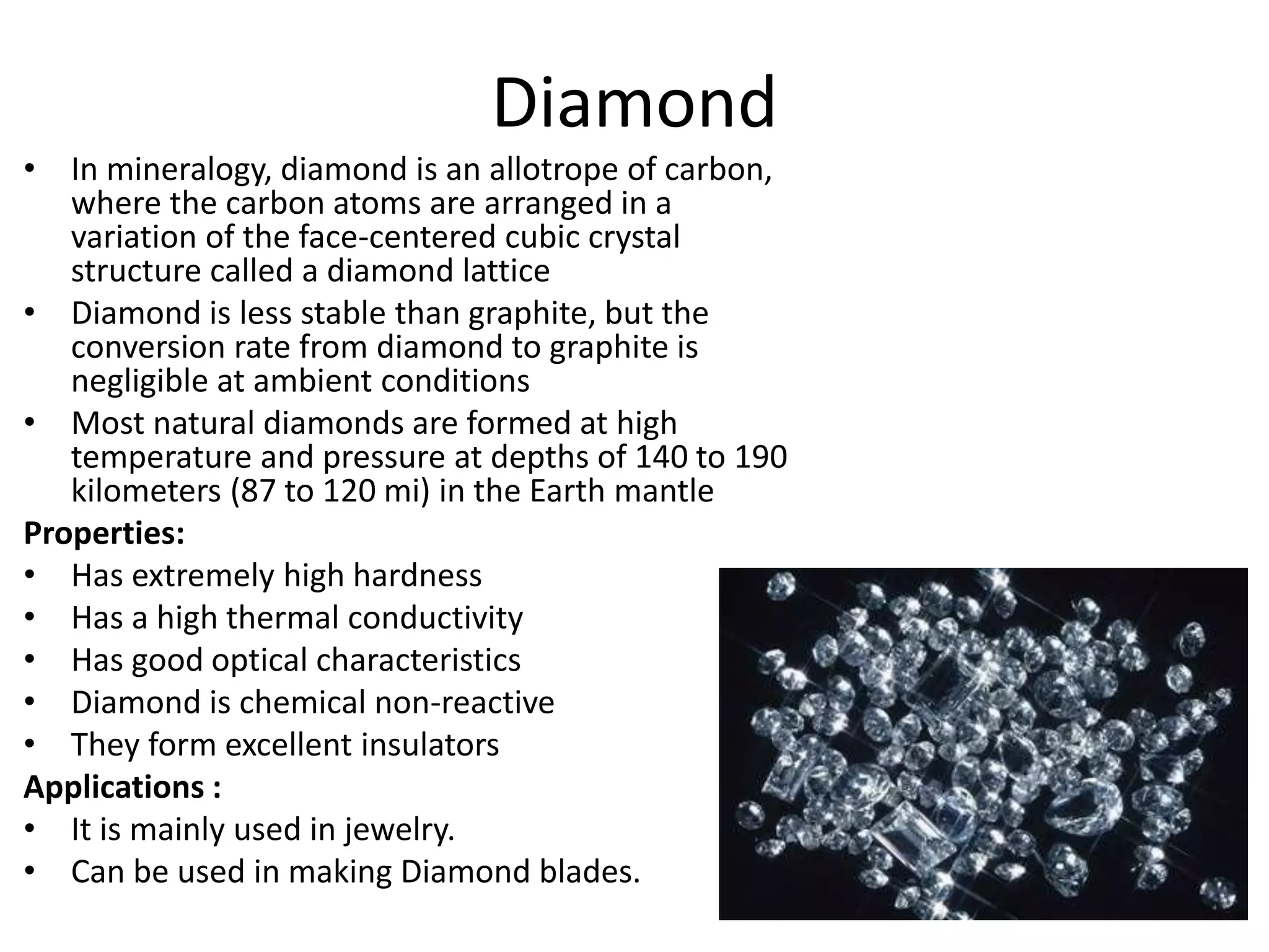 Diamond
• In mineralogy, diamond is an allotrope of carbon,
where the carbon atoms are arranged in a
variation of the face-centered cubic crystal
structure called a diamond lattice
• Diamond is less stable than graphite, but the
conversion rate from diamond to graphite is
negligible at ambient conditions
• Most natural diamonds are formed at high
temperature and pressure at depths of 140 to 190
kilometers (87 to 120 mi) in the Earth mantle
Properties:
• Has extremely high hardness
• Has a high thermal conductivity
• Has good optical characteristics
• Diamond is chemical non-reactive
• They form excellent insulators
Applications :
• It is mainly used in jewelry.
• Can be used in making Diamond blades.
 