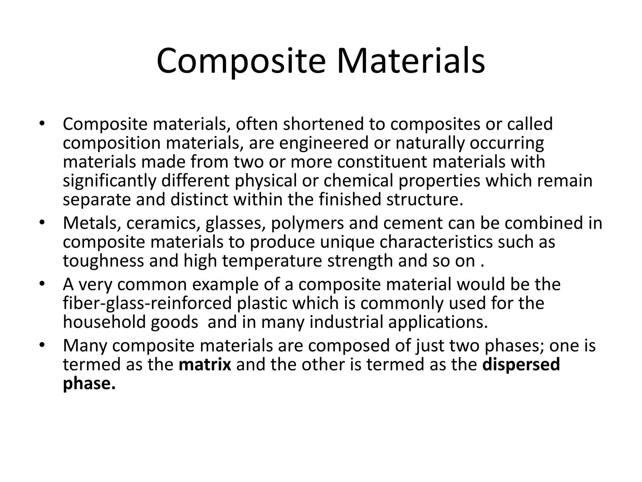 Composite Materials
• Composite materials, often shortened to composites or called
composition materials, are engineered or naturally occurring
materials made from two or more constituent materials with
significantly different physical or chemical properties which remain
separate and distinct within the finished structure.
• Metals, ceramics, glasses, polymers and cement can be combined in
composite materials to produce unique characteristics such as
toughness and high temperature strength and so on .
• A very common example of a composite material would be the
fiber-glass-reinforced plastic which is commonly used for the
household goods and in many industrial applications.
• Many composite materials are composed of just two phases; one is
termed as the matrix and the other is termed as the dispersed
phase.
 