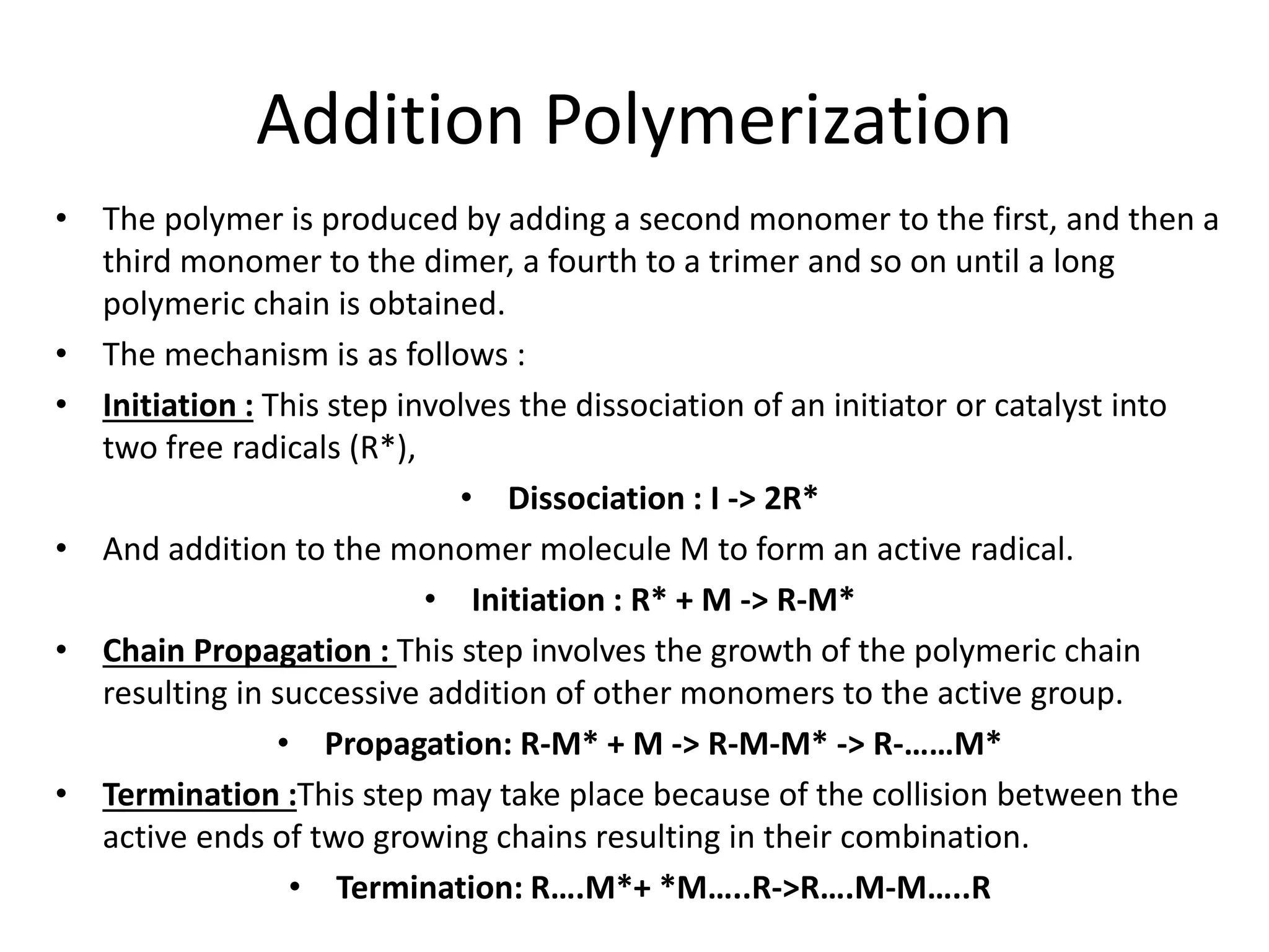 Addition Polymerization
• The polymer is produced by adding a second monomer to the first, and then a
third monomer to the dimer, a fourth to a trimer and so on until a long
polymeric chain is obtained.
• The mechanism is as follows :
• Initiation : This step involves the dissociation of an initiator or catalyst into
two free radicals (R*),
• Dissociation : I -> 2R*
• And addition to the monomer molecule M to form an active radical.
• Initiation : R* + M -> R-M*
• Chain Propagation : This step involves the growth of the polymeric chain
resulting in successive addition of other monomers to the active group.
• Propagation: R-M* + M -> R-M-M* -> R-……M*
• Termination :This step may take place because of the collision between the
active ends of two growing chains resulting in their combination.
• Termination: R….M*+ *M…..R->R….M-M…..R
 