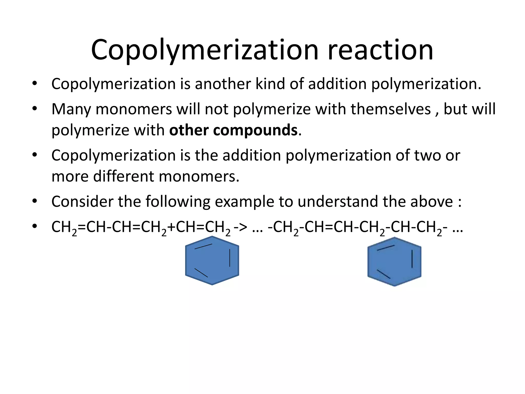 Copolymerization reaction
• Copolymerization is another kind of addition polymerization.
• Many monomers will not polymerize with themselves , but will
polymerize with other compounds.
• Copolymerization is the addition polymerization of two or
more different monomers.
• Consider the following example to understand the above :
• CH2=CH-CH=CH2+CH=CH2 -> … -CH2-CH=CH-CH2-CH-CH2- …
 