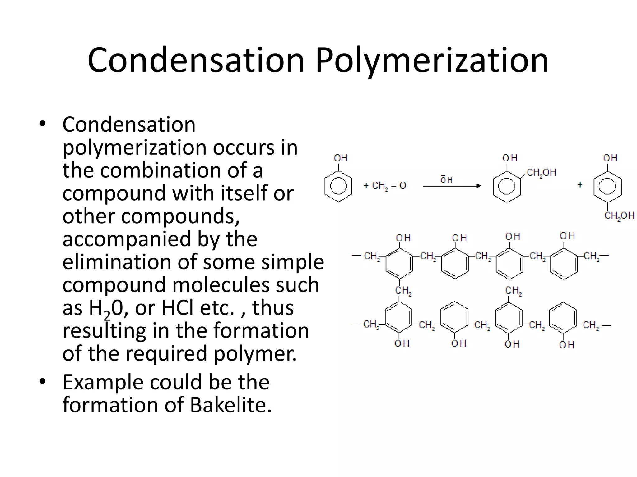 Condensation Polymerization
• Condensation
polymerization occurs in
the combination of a
compound with itself or
other compounds,
accompanied by the
elimination of some simple
compound molecules such
as H20, or HCl etc. , thus
resulting in the formation
of the required polymer.
• Example could be the
formation of Bakelite.
 
