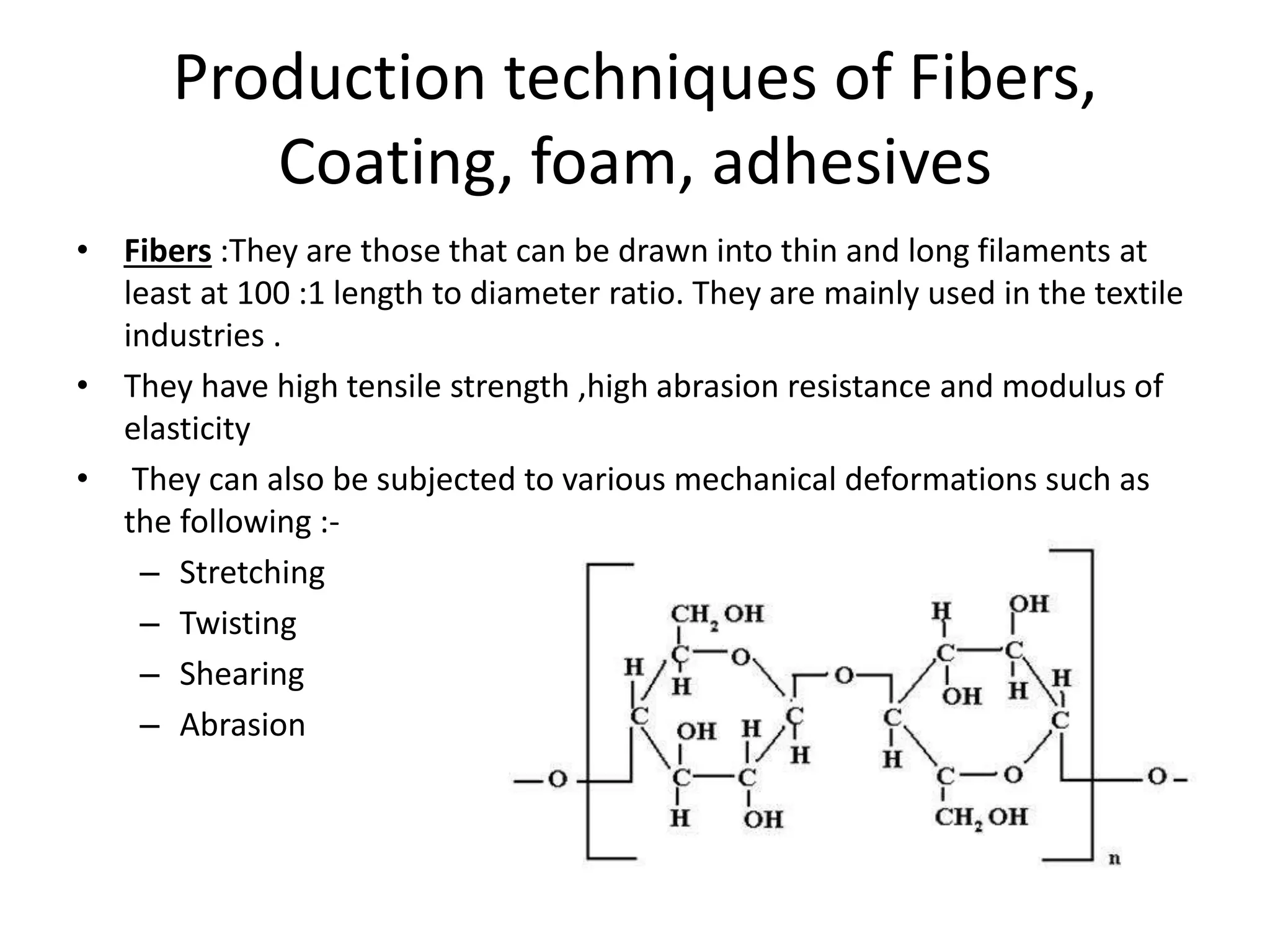 Production techniques of Fibers,
Coating, foam, adhesives
• Fibers :They are those that can be drawn into thin and long filaments at
least at 100 :1 length to diameter ratio. They are mainly used in the textile
industries .
• They have high tensile strength ,high abrasion resistance and modulus of
elasticity
• They can also be subjected to various mechanical deformations such as
the following :-
– Stretching
– Twisting
– Shearing
– Abrasion
 