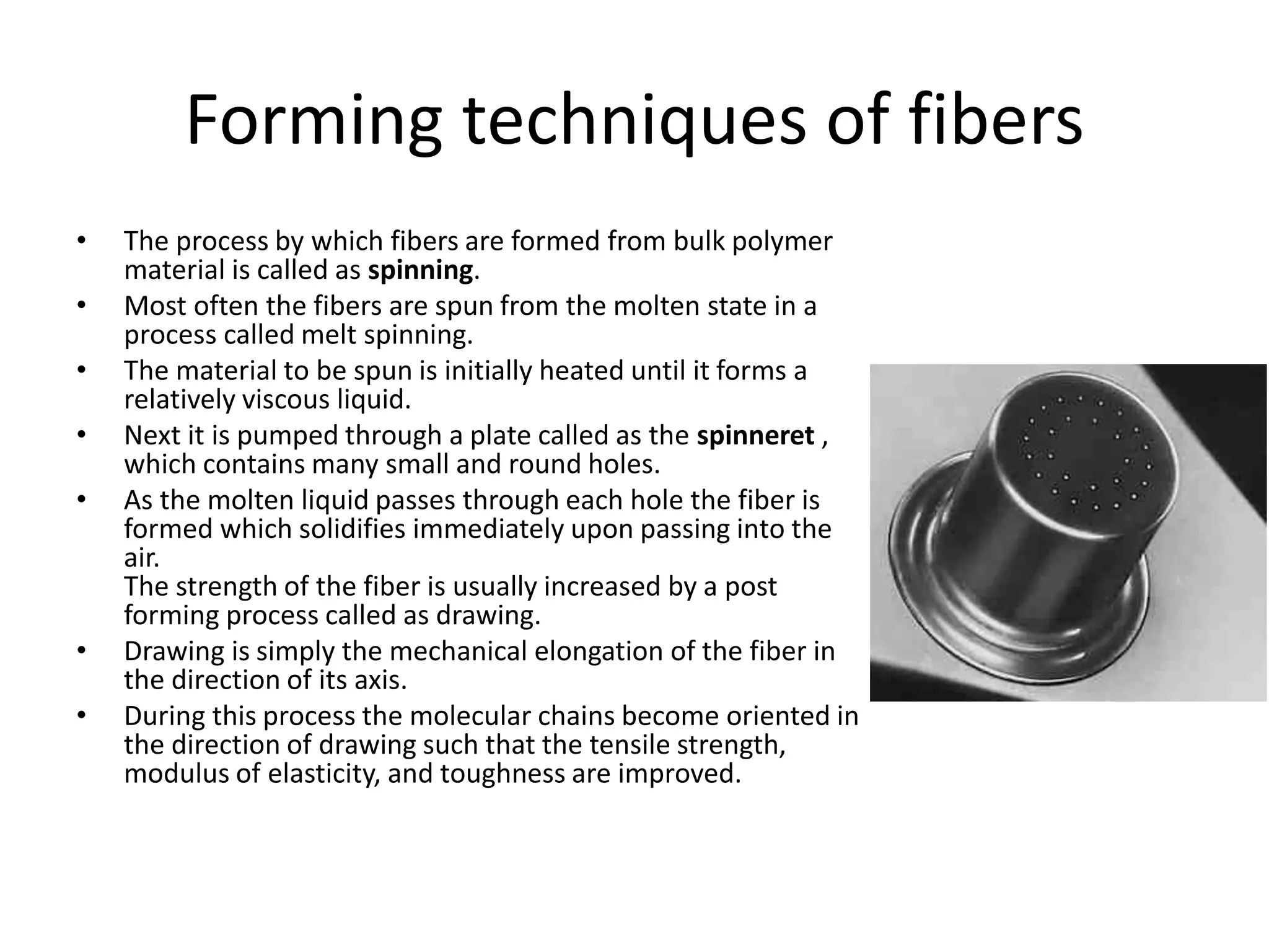 Forming techniques of fibers
• The process by which fibers are formed from bulk polymer
material is called as spinning.
• Most often the fibers are spun from the molten state in a
process called melt spinning.
• The material to be spun is initially heated until it forms a
relatively viscous liquid.
• Next it is pumped through a plate called as the spinneret ,
which contains many small and round holes.
• As the molten liquid passes through each hole the fiber is
formed which solidifies immediately upon passing into the
air.
The strength of the fiber is usually increased by a post
forming process called as drawing.
• Drawing is simply the mechanical elongation of the fiber in
the direction of its axis.
• During this process the molecular chains become oriented in
the direction of drawing such that the tensile strength,
modulus of elasticity, and toughness are improved.
 
