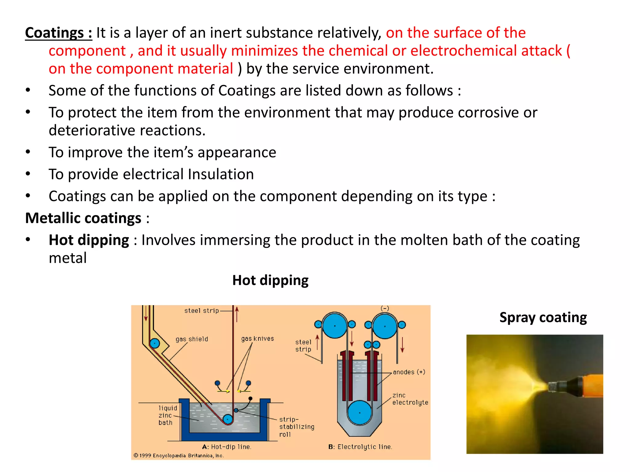 Coatings : It is a layer of an inert substance relatively, on the surface of the
component , and it usually minimizes the chemical or electrochemical attack (
on the component material ) by the service environment.
• Some of the functions of Coatings are listed down as follows :
• To protect the item from the environment that may produce corrosive or
deteriorative reactions.
• To improve the item’s appearance
• To provide electrical Insulation
• Coatings can be applied on the component depending on its type :
Metallic coatings :
• Hot dipping : Involves immersing the product in the molten bath of the coating
metal
Spray coating
Hot dipping
 