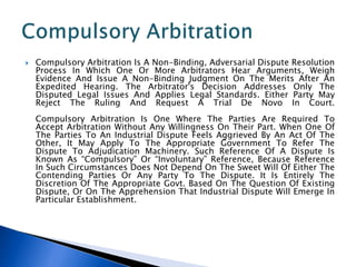  Compulsory Arbitration Is A Non-Binding, Adversarial Dispute Resolution
Process In Which One Or More Arbitrators Hear Arguments, Weigh
Evidence And Issue A Non-Binding Judgment On The Merits After An
Expedited Hearing. The Arbitrator's Decision Addresses Only The
Disputed Legal Issues And Applies Legal Standards. Either Party May
Reject The Ruling And Request A Trial De Novo In Court.
Compulsory Arbitration Is One Where The Parties Are Required To
Accept Arbitration Without Any Willingness On Their Part. When One Of
The Parties To An Industrial Dispute Feels Aggrieved By An Act Of The
Other, It May Apply To The Appropriate Government To Refer The
Dispute To Adjudication Machinery. Such Reference Of A Dispute Is
Known As “Compulsory” Or “Involuntary” Reference, Because Reference
In Such Circumstances Does Not Depend On The Sweet Will Of Either The
Contending Parties Or Any Party To The Dispute. It Is Entirely The
Discretion Of The Appropriate Govt. Based On The Question Of Existing
Dispute, Or On The Apprehension That Industrial Dispute Will Emerge In
Particular Establishment.
 