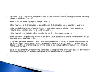  A Labour Court consists of one person only. A person is qualified to be appointed as presiding
officer of a Labour Court, if:
(a) he is, or has been a judge of a High Court, or
(b) he has been a District judge or an Additional District judge for at least three years, or
(c) he has held the office of the chairman or any other member of the Labour Appellate
Tribunal or of any Tribunal for at least two years, or
(d) he has held any judicial office in India for not less than seven years, or
(e) he has been the presiding officer of a Labour Court constituted under any Provincial Act or
State Act for at least five years.
(f) he is or has been a Deputy Chief Labour Commissioner (Central) or Joint Commissioner of
the State Labour Department , having a degree in law and at least 7 years’ experience in the
labour department after having acquired degree in law including three years of experience as
Conciliation Officer:
(g) as the case may be, before being appointed as the presiding officer; or (g) he is an officer of
Indian Legal Service in Grade III with three years’ experience in the grade.”

 